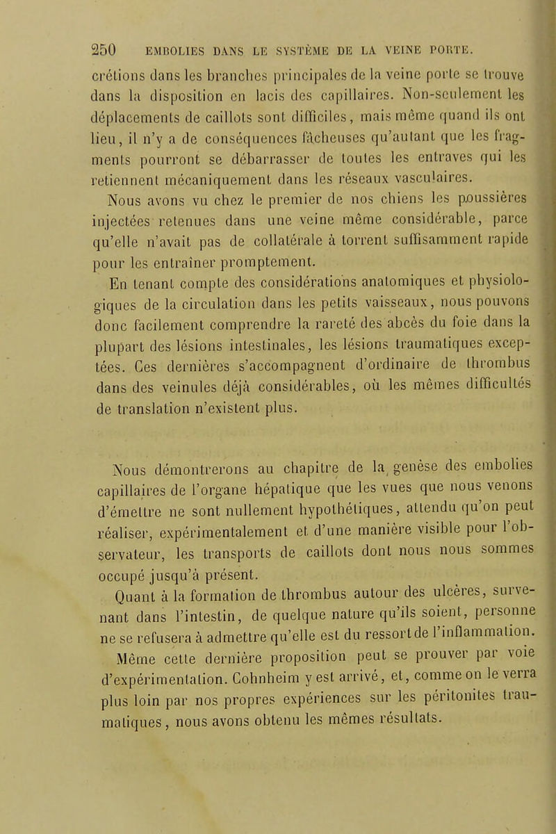 crélions dans les branches principales de la veine porte se trouve dans la disposition en lacis des capillaires. Non-seulement les déplacements de caillots sont difficiles, mais même quand ils ont lieu, il n'y a de conséquences fâcheuses qu'autant que les frag- ments pourront se débarrasser de toutes les entraves qui les retiennent mécaniquement dans les réseaux vasculaires. Nous avons vu chez le premier de nos chiens les p/)ussières injectées retenues dans une veine même considérable, parce qu'elle n'avait pas de collatérale à torrent suffisamment rapide pour les entraîner promptement. En tenant compte des considérations analomiques et physiolo- giques de la circulation dans les petits vaisseaux, nous pouvons donc facilement comprendre la rareté des abcès du foie dans la plupart des lésions intestinales, les lésions Iraumatiques excep- tées. Ces dernières s'accompagnent d'ordinaire de Ihrombus dans des veinules déjà considérables, où les mêmes difficultés de translation n'existent plus. Nous démontrerons au chapitre de la, genèse des embolies capillaires de l'organe hépatique que les vues que nous venons d'émettre ne sont nullement hypothétiques, attendu qu'on peut réaliser, expérimentalement et d'une manière visible pour l'ob- servateur, les transports de caillots dont nous nous sommes occupé jusqu'à présent. Quant à la formation de thrombus autour des ulcères, surve- nant dans l'intestin, de quelque nature qu'ils soient, personne ne se refusera à admettre qu'elle est du ressort de l'inflammation. Même celte dernière proposition peut se prouver par voie d'expérimentation. Cohnheim y est arrivé, et, comme on le verra plus loin par nos propres expériences sur les péritonites Irau- matiques, nous avons obtenu les mêmes résultats.