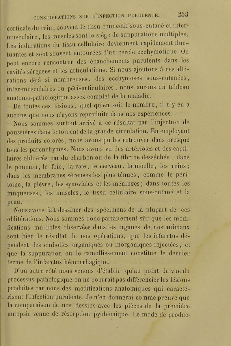 coliicaledu rein; souvent le tissu conneclif sous-cutané et inter- musculaire, les muscles sont le siège de suppurations multiples. I,es indurations du tissu cellulaire deviennent rapidement fluc- tuantes et sont souvent entourées d'un cercle ecchymolique. On peut encore rencontrer des épancliements purulents dans les cavités séreuses et les articulations. Si nous ajoutons à ces alté- rations déjà si nombreuses, des ecchymoses sous-cutanées, inter-musculaires ou pêri-articulaires, nous aurons un tableau anatomo-pathologique assez complet de la maladie. De toutes ces lésions, quel qu'en soit le nombre, il n'y en a aucune que nous n'ayons reproduite dans nos expériences. Nous sommes surtout arrivé à ce résultat par l'injection de poussières dans le torrent de la grande circulation. En employant des produits colorés, nous avons pu les retrouver dans presque tous les parenchymes. Nous avons vu des artérioles et des capil- laires oblitérés par du charbon ou de la fibrine desséchée , dans le poumon, le foie, la rate, le cerveau, la moelle, les reins; dans les membranes séreuses les plus ténues , comme le péri- toine, la plèvre, les synoviales elles méninges; dans toutes les muqueuses, les muscles, le tissu cellulaire sous-cutané et la peau. Nous avons fait dessiner des spécimens de la plupart de ces oblitérations. Nous sommes donc parfaitement sûr que les. modi- fications multiples observées dans les organes de nos animaux sont bien le résultat de nos opérations, que les infarctus dé- pendent des embolies organiques ou inorganiques injectées, et que la suppuration ou le ramollissement constitue le dernier terme de l'infarctus hémorrhagique. D'un autre côté nous venons d'établir qu'au point de vue du processus pathologique on ne pourrait pas différencier les lésions produites par nous des modifications anatomiques qui caracté- risent l'infection purulente. Je n'en donnerai comme preuve que la comparaison de nos dessins avec les pièces de la première autopsie venue de résorption pyohémique. Le mode de produc-