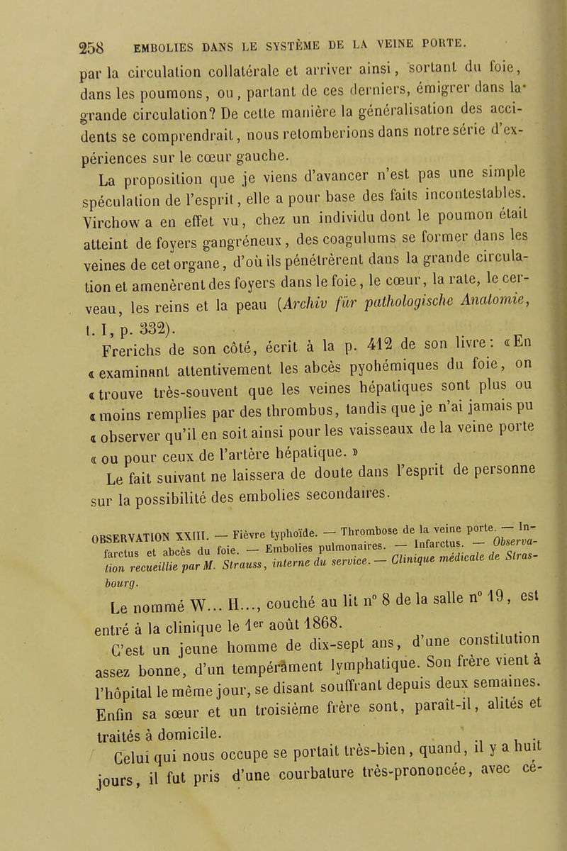 parla circulation collatérale et arriver ainsi, sortant du foie, dans les poumons, ou , partant de ces derniers, cmigrer dans la- grande circulation? De cctle manière la généralisation des acci- dents se comprendrait, nous retomberions dans notre série d'ex- périences sur le cœur gauche. La proposilion que je viens d'avancer n'est pas une simple spéculation de l'esprit, elle a pour base des faits incontestables. Virchow a en effet vu, chez un individu dont le poumon était atteint de foyers gangréneux, des coagulums se former dans les veines de cet organe, d'où ils pénétrèrent dans la grande circula- tion et amenèrent des foyers dans le foie, le cœur, la rate, le cer- veau, les reins et la peau {Archiv fur palhologischc AncUomie, I.I,p. 332). Frerichs de son côté, écrit à la p. 412 de son livre: «En «examinant attentivement les abcès pyohémiques du foie, on «trouve très-souvent que les veines hépatiques sont plus ou «moins remplies par des thrombus, tandis que je n'ai jamais pu « observer qu'il en soit ainsi pour les vaisseaux de la veine porte « ou pour ceux de l'artère hépatique, b Le fait suivant ne laissera de doute dans l'esprit de personne sur la possibilité des embolies secondaires. OBSERVATION XX.U. - Fièvre typhoïde. - Thrombose de la veine Porte^-;- bourg. Le nommé W... H-, couché au lit n 8 de la salle n° 19, est entré à la clinique le août 1868. C'est un jeune homme de dix-sept ans, d'une constitution assez bonne, d'un tempérâment lymphatique. Son frère vient à l'hôpital le même jour, se disant souffrant depuis deux semâmes. Enfin sa sœur et un troisième frère sont, paraît-il, alités et traités à domicile. j ., i -, Celui qui nous occupe se portail très-bien, quand, il y a huit jours, il fut pris d'une courbature très-prononcée, avec ce-