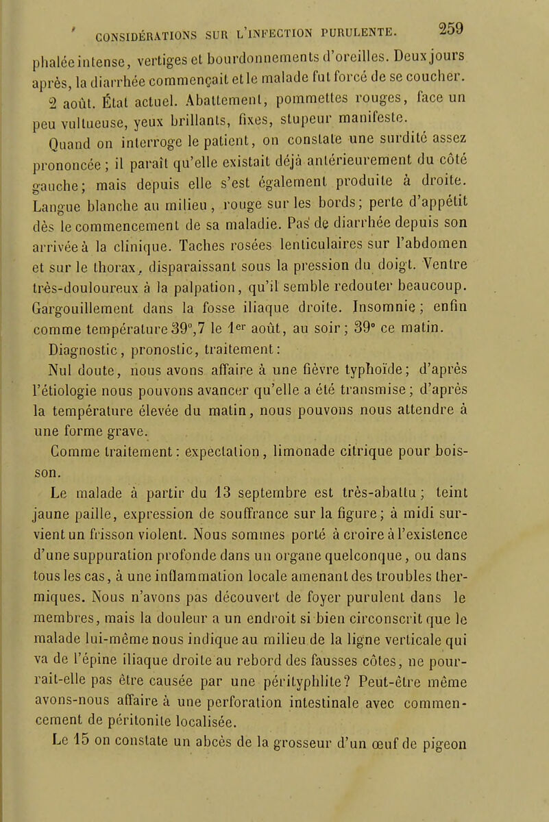 phaléeintense, vertiges et bourdonnements d'oreilles. Deux jours après, la diarrhée commençait elle malade fut forcé de se coucher. 2 août. Étal actuel. Abattement, pommettes rouges, face un peu vultucuse, yeux brillants, fixes, stupeur manifeste. Quand on interroge le patient, on constate une surdité assez prononcée ; il paraît qu'elle existait déjà antérieurement du côté gauche; mais depuis elle s'est également produite à droite. Langue blanche au milieu, rouge sur les bords; perte d'appétit dès le commencement de sa maladie. Pas de diarrhée depuis son arrivée à la clinique. Taches rosées lenticulaires sur l'abdomen et sur le thorax, disparaissant sous la pression du doigt. Ventre très-douloureux à la palpation, qu'il semble redouter beaucoup. Gargouillement dans la fosse iliaque droite. Insomnie ; enfin comme température39,? le 1er août, au soir; 39° ce matin. Diagnostic, pronostic, traitement: Nul doute, nous avons affaire à une fièvre typhoïde; d'après l'étiologie nous pouvons avancer qu'elle a été transmise ; d'après la température élevée du matin, nous pouvons nous attendre à une forme grave. Comme traitement : expectalion , limonade citrique pour bois- son. Le malade à partir du 13 septembre est très-abattu; teint jaune paille, expression de souffrance sur la figure; à midi sur- vient un frisson violent. Nous sommes porté à croire à l'existence d'une suppuration profonde dans un organe quelconque, ou dans tous les cas, à une inflammation locale amenant des troubles ther- miques. Nous n'avons pas découvert de foyer purulent dans le membres, mais la douleur a un endroit si bien circonscrit que le malade lui-même nous indique au milieu de la ligne verticale qui va de l'épine iliaque droite au rebord des fausses côtes, ne pour- rait-elle pas être causée par une pérityphlite? Peut-être même avons-nous affaire à une perforation intestinale avec commen- cement de péritonite localisée. Le 15 on constate un abcès de la grosseur d'un œuf de pigeon