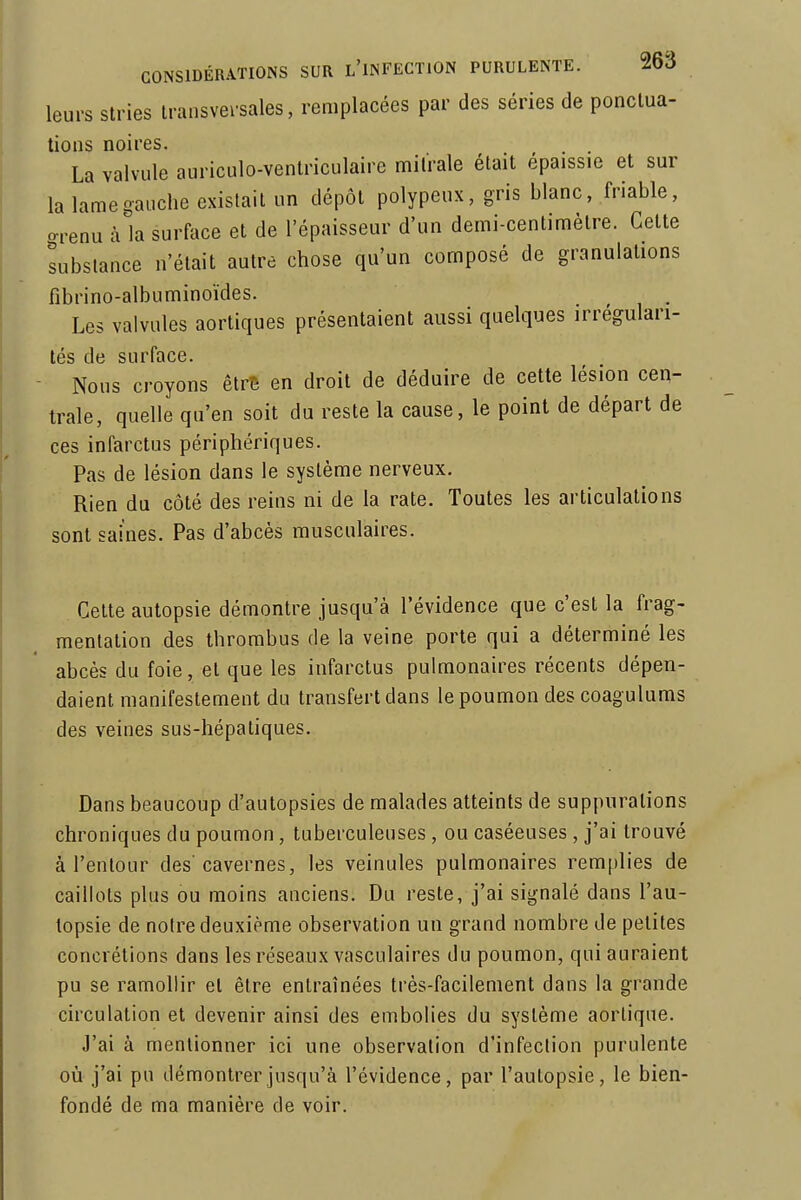 leurs stries transversales, remplacées par des séries de ponctua- tions noires. La valvule auriculo-ventriculaire milrale était épaissie et sur la lamegauche existait un dépôt polypeux, gris blanc, friable, orenu à la surface et de l'épaisseur d'un demi-centimètre. Cette substance n'était autre chose qu'un composé de granulations fibrino-albuminoïdes. Les valvules aortiques présentaient aussi quelques irrégulari- tés de surface. Nous croyons etrê en droit de déduire de cette lésion cen- trale, quelle qu'en soit du reste la cause, le point de départ de ces infarctus périphériques. Pas de lésion dans le système nerveux. Rien du côté des reins ni de la rate. Toutes les articulations sont saines. Pas d'abcès musculaires. Cette autopsie démontre jusqu'à l'évidence que c'est la frag- mentation des thrombus de la veine porte qui a déterminé les abcès du foie, et que les infarctus pulmonaires récents dépen- daient manifestement du transfert dans le poumon des coagulums des veines sus-hépatiques. Dans beaucoup d'autopsies de malades atteints de suppurations chroniques du poumon, tuberculeuses, ou caséeuses , j'ai trouvé à l'enlour des'cavernes, les veinules pulmonaires remplies de caillots plus ou moins anciens. Du reste, j'ai signalé dans l'au- topsie de notre deuxième observation un grand nombre de petites concrétions dans les réseaux vasculaires du poumon, qui auraient pu se ramollir et être entraînées très-facilement dans la grande circulation et devenir ainsi des embolies du système aortique. J'ai à mentionner ici une observation d'infection purulente où j'ai pu démontrer jusqu'à l'évidence, par l'autopsie, le bien- fondé de ma manière de voir.