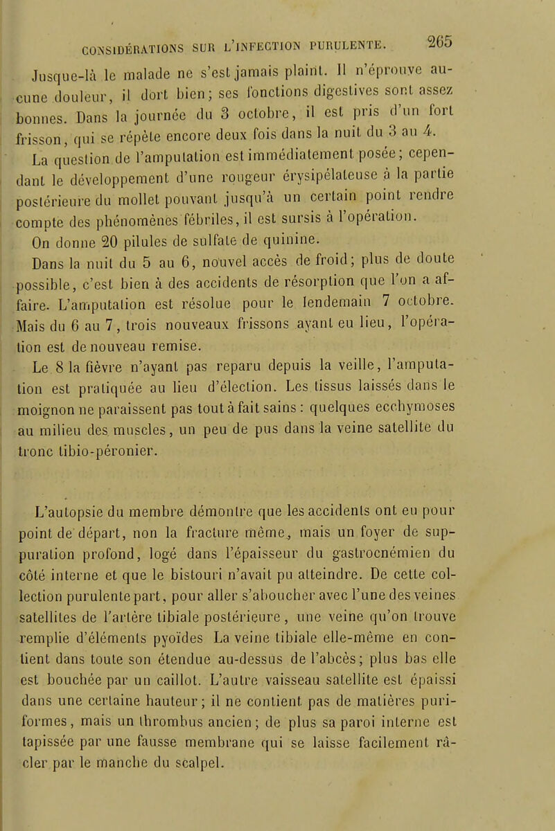 Jusque-là le malade ne s'esl jamais plaint. 11 n'éprouve au- •cune douleur, il dort bien; ses Ibnctions digeslives sont assez bonnes. Dans la journée du 3 octobre, il est pris d'un fort frisson, qui se répèle encore deux fois dans la nuit du 3 au 4. La question de l'amputation est immédiatement posée; cepen- dant le développement d'une rongeur érysipélateuse à la partie postérieure du mollet pouvant jusqu'à un certain point rendre compte des phénomènes fébriles, il est sursis à l'opération. On donne 20 pilules de sulfate de quinine. Dans la nuit du 5 au 6, nouvel accès de froid; plus de doute •possible, c'est bien à des accidents de résorption que l'un a af- faire. L'amputation est résolue pour le lendemain 7 octobre. Mais du 6 au 7, trois nouveaux frissons ayant eu lieu, l'opéra- tion est de nouveau remise. Le 8 la fièvre n'ayant pas reparu depuis la veille, l'amputa- tion est pratiquée au lieu d'élection. Les tissus laissés dans le ;moignon ne paraissent pas tout à fait sains : quelques ecchymoses ■au milieu des muscles, un peu de pus dans la veine satellite du tronc tibio-péronier. L'autopsie du membre démontre que les accidents ont eu pour point de départ, non la fracture même^ mais un foyer de sup- puration profond, logé dans l'épaisseur du gastrocnémien du côté interne et que le bistouri n'avait pu atteindre. De celte col- lection purulente part, pour aller s'aboucher avec l'une des veines satellites de l'artère tibiale postérieure, une veine qu'on trouve remplie d'éléments pyoïdes La veine tibiale elle-même en con- tient dans toute son étendue au-dessus de l'abcès; plus bas elle est bouchée par un caillot. L'autre vaisseau satellite est épaissi dans une certaine hauteur; il ne contient pas de matières puri- formes, mais un Ihromhus ancien; de plus sa paroi interne est tapissée par une fausse membrane qui se laisse facilement ra- cler par le manche du scalpel.