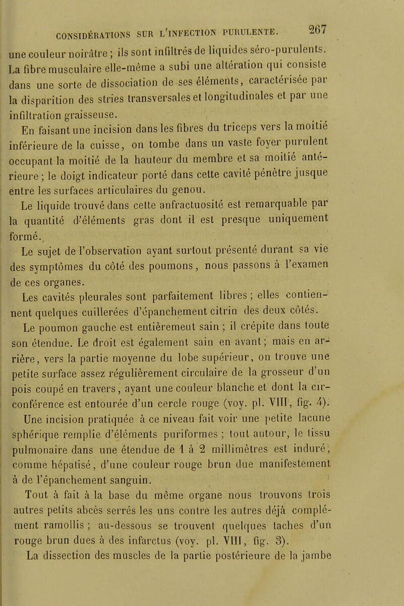 une couleur noirâtre ; ils sont infiltrés de liquides séro-purulents. La fibre musculaire elle-même a subi une altération qui consisle dans une sorte de dissociation de ses éléments, caractérisée par la disparition des stries transversales et longitudinales et par une infiltration graisseuse. En faisant une incision dans les fibres du triceps vers la moitié ' inférieure de la cuisse, on tombe dans un vaste foyer purulent occupant la moitié de la hauteur du membre et sa moitié anté- i rieure; le doigt indicateur porté dans cette cavité pénètre jusque ! entre les surfaces articulaires du genou. Le liquide trouvé dans celte anfractuosité est remarquable par la quantité d'éléments gras dont il est presque uniquement formé.. Le sujet de l'observation ayant surtout présenté durant sa vie j des symptômes du côté des poumons, nous passons à l'examen de ces organes. Les cavités pleurales sont parfaitement libres ; elles contien- nent quelques cuillerées d'épanchement citrin des deux côtés. Le poumon gauche est entièrement sain ; il crépite dans toute son étendue. Le droit est également sain en avant; mais en ar- rière, vers la partie moyenne du lobe supérieur, on trouve une petite surface assez régulièrement circulaire de la grosseur d'un j pois coupé en travers, ayant une couleur blanche et dont la cir- conférence est entourée d'un cercle rouge (voy. pl. VIII, fig. 4). Une incision pratiquée à ce niveau fait voir une [»etite lacune sphérique remplie d'éléments puriformes ; tout autour, le lissu pulmonaire dans une étendue de i à 2 millimètres est induré, comme hépatisé, d'une couleur rouge brun due manifestement à de l'épanchement sanguin. Tout à fait à la base du même organe nous trouvons trois autres petits abcès serrés les uns contre les autres déjà complé- ment ramollis ; au-dessous se trouvent quelques taches d'un rouge brun dues à des infarctus (voy. pl. VIII, fig. 3). La dissection des muscles de la partie postérieure de la jambe