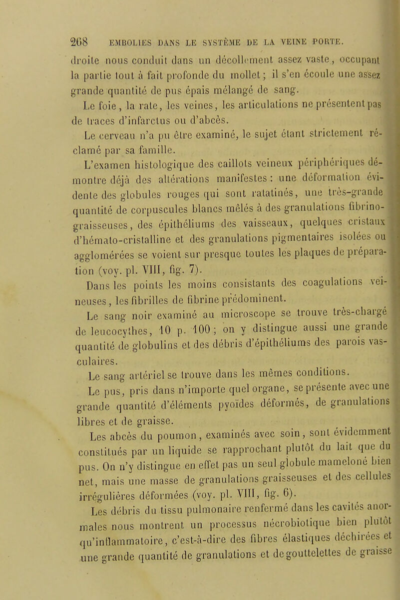 droile nous condiiil dans un décollement assez vaste, occupant la partie tout à fait profonde du mollet; il s'en écoule une assez grande quantité de pus épais mélangé de sang. Le foie, la rate, les veines, les articulations ne présentent pas de Iraces d'infarctus ou d'abcès. Le cerveau n'a pu être examiné, le sujet étant strictement ré- clamé par sa famille. L'examen histoîogique des caillots veineux périphériques dé- montre déjà des altérations manifestes : une déformation évi- dente des globules rouges qui sont ratatinés, une très-grande quantité de corpuscules blancs mêlés à des granulations fibrino- graisseuses, des épithéliums des vaisseaux, quelques cristaux d'hémalo-cristalline et des granulations pigmentaires isolées ou agglomérées se voient sur presque toutes les plaques de prépara- tion (voy. pl. VIII, fig. 7). Dans les points les moins consistants des coagulations vei- neuses, les fibrilles de fibrine prédominent. Le sang noir examiné au microscope se trouve très-chargé de leucocylhes, 40 p. 100; on y distingue aussi une grande quantité de globulins et des débris d'épithéliuras des parois vas- culaires. Le sang artériel se trouve dans les mêmes conditions. Le pus, pris dans n'importe quel organe, se présente avec une grande quantité d'éléments pyoïdes déformés, de granulations libres et de graisse. Les abcès du poumon, examinés avec soin, sont évidemment constitués par un liquide se rapprochant plutôt du lait que du pus. On n'y distingue en effet pas un seul globule mameloné bien net, mais une masse de granulations graisseuses et des cellules irrégulières déformées (voy. pl. VIII, fig. 6). Les débris du tissu pulmonaire renfermé dans les cavités anor- males nous montrent un processus nécrobiotique bien plutôt qu'intlammaloire, c'est-à-dire des fibres élastiques déchirées et une grande quantité de granulations et de gouttelettes de graisse