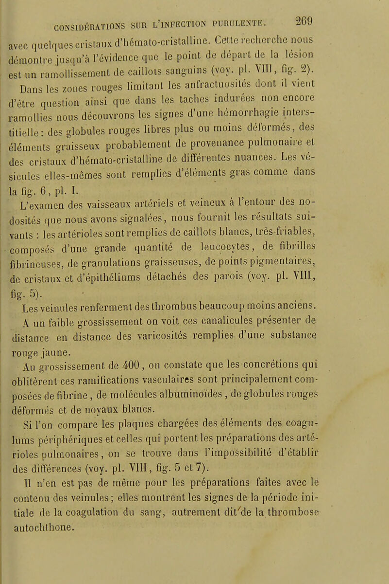 avec quelques crislaux d'hémato-cristalline. Celle recherche nous ■ démontre jusqu'à l'évidence que le point de départ de la lésion est un ramollissement de caillots sanguins (voy. pl. VIII, fig. 2). Dans les zones rouges limitant les anfracluosités dont il vient I d'être question ainsi que dans les taches indurées non encore ramollies nous découvrons les signes d'une hémorrhagie inters- titielle: des globules rouges libres plus ou moins déformés, des éléments graisseux probablement de provenance pulmonaire el des cristaux d'hémato-cristalline de différentes nuances. Les vé- sicules elles-mêmes sont remplies d'éléments gras comme dans la fig. 6, pl. I. L'examen des vaisseaux artériels et veineux à l'entour des no- dosités ([ue nous avons signalées, nous fournit les résultats sui- ! vanls : les artérioles sont remplies de caillots blancs, très-friables, composés d'une grande quantité de leucocytes, de fibrilles I fibrineuses, de granulations graisseuses, de points pigmenlaires, de crislaux et d'épithéliums détachés des parois (voy. pl. VIII, I fig-5). Les veinules renferment des Ihrombus beaucoup moins anciens. A un faible grossissement on voit ces canalicules présenter de distance en dislance des varicosilés remplies d'une substance rouge jaune. Au grossissement de 400, on constate que les concrétions qui oblitèrent ces ramifications vasculaires sont principalement com- posées de fibrine, de molécules albuminoïdes, de globules rouges déformés et de noyaux blancs. Si l'on compare les plaques chargées des éléments des coagu- lums périphériques et celles qui portent les préparations des arlé- ! i-ioles pulmonaires, on se trouve dans l'impossibilité d'établir des différences (voy. pl. VIII, fig. 5 et 7). Il n'en est pas de même pour les préparations faites avec le contenu des veinules ; elles montrent les signes de la période ini- tiale de la coagulation du sang, autrement dif'de la thrombose autochthone.