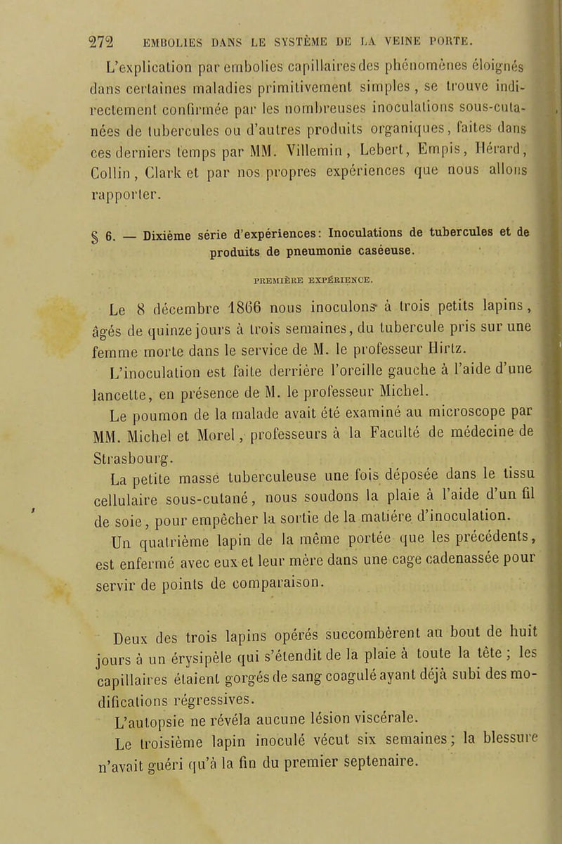 L'explication par embolies capillaires des phénomènes éloigiKÎs dans certaines maladies primitivement simples , se trouve indi- rectement confirmée par les nombreuses inoculations sous-cuta- nées de tubercules ou d'autres produits organiques, faites dans ces derniers temps par MM. Villemin, Lebert, Empis, Hérard, Collin, Clark et par nos propres expériences que nous allons rapporter. g 6. Dixième série d'expériences: Inoculations de tubercules et de produits de pneumonie caséeuse. PREMIÈRE EXPÉRIENCE. Le 8 décembre 1866 nous inoculons- à trois petits lapins, âgés de quinze jours à trois semaines, du tubercule pris sur une femme morte dans le service de M. le professeur Hirlz. L'inoculation est faite derrière l'oreille gauche à l'aide d'une lancette, en présence de M. le professeur Michel. Le poumon de la malade avait été examiné au microscope par MM. Michel et Morel, professeurs à la Faculté de médecine de Strasbourg. La petite masse tuberculeuse une fois déposée dans le tissu cellulaire sous-cutané, nous soudons la plaie à l'aide d'un fil de soie, pour empêcher la sortie de la matière d'inoculation. ) Un quatrième lapin de la même portée que les précédents, ] est enfermé avec eux et leur mère dans une cage cadenassée pour j servir de points de comparaison. ' Deux des trois lapins opérés succombèrent au bout de huit ] jours à un érysipèle qui s'étendit de la plaie à toute la tête ; les ] capillaires étaient gorgés de sang coagulé ayant déjà subi des mo- ] difications régressives. L'autopsie ne révéla aucune lésion viscérale. Le troisième lapin inoculé vécut six semaines; la blessure j n'avait guéri qu'à la fin du premier septénaire. | '