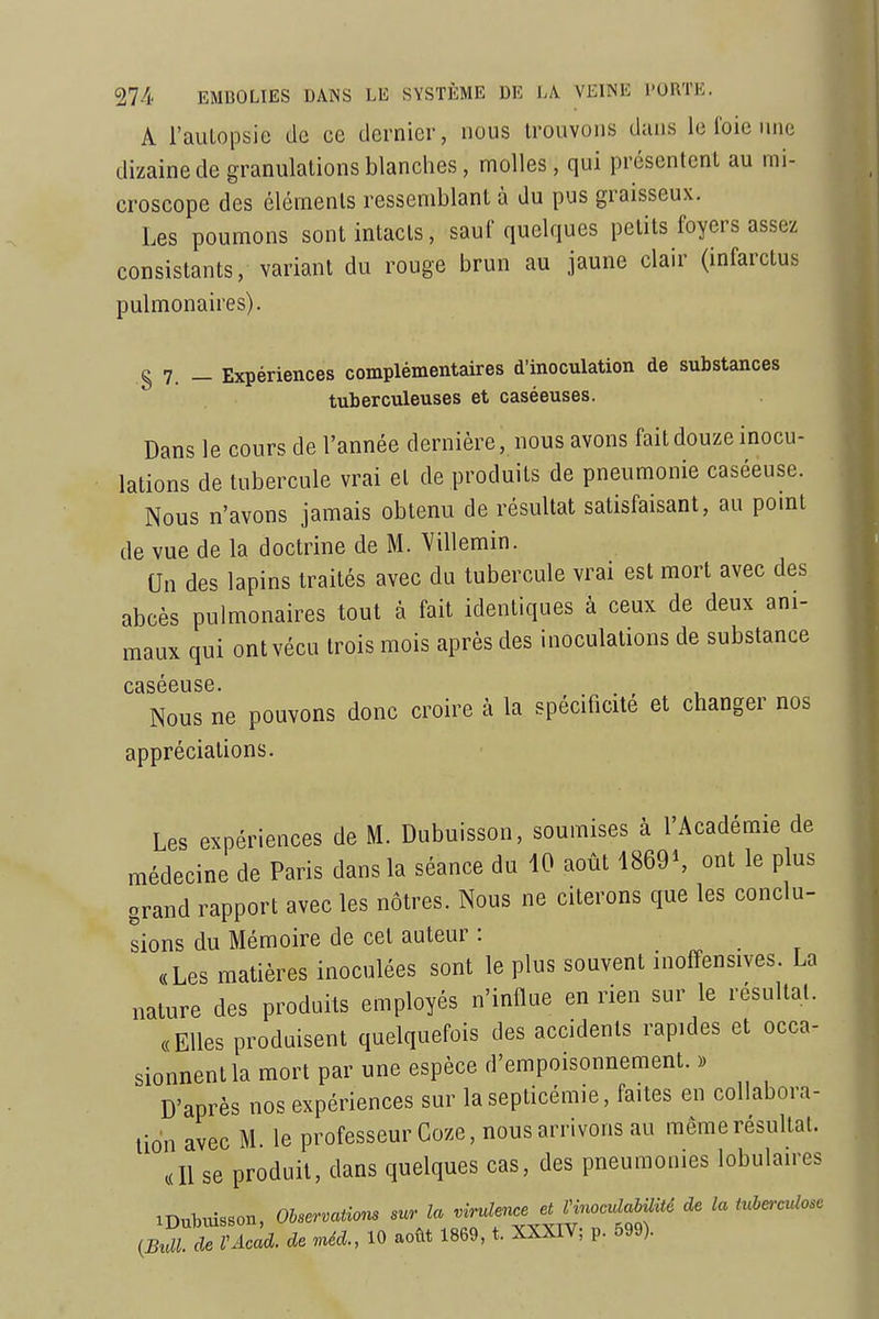 A l'aulopsie de ce dernier, nous trouvons dans le foie une dizaine de granulations blanches, molles, qui présentent au mi- croscope des éléments ressemblant à du pus graisseux. Les poumons sont intacts, sauf quelques petits foyers assez consistants, variant du rouge brun au jaune clair (infarctus pulmonaires). § 7. _ Expériences complémentaires d'inoculation de substances tuberculeuses et caséeuses. Dans le cours de l'année dernière, nous avons fait douze inocu- lations de tubercule vrai et de produits de pneumonie caséeuse. Nous n'avons jamais obtenu de résultat satisfaisant, au pomt de vue de la doctrine de M. Villemin. Un des lapins traités avec du tubercule vrai est mort avec des abcès pulmonaires tout à fait identiques à ceux de deux ani- maux qui ont vécu trois mois après des inoculations de substance caséeuse. . , Nous ne pouvons donc croire à la spécificité et changer nos appréciations. Les expériences de M. Dubuisson, soumises à l'Académie de médecine de Paris dans la séance du 10 août 1869^ ont le plus grand rapport avec les nôtres. Nous ne citerons que les conclu- sions du Mémoire de cet auteur : «Les matières inoculées sont le plus souvent inoffensives. La nature des produits employés n'influe en rien sur le résultai. «Elles produisent quelquefois des accidents rapides et occa- sionnent la mort par une espèce d'empoisonnement. ), D'après nos expériences sur la septicémie, faites en collabora- tion avec M. le professeur Coze, nous arrivons au même résultat. «Il se produit, dans quelques cas, des pneumonies lobulaires iDulDiùsson, Observations sur la virulence et HnomlaUUté de la tubc-culose ^BT^VAcad. de .uéd., 10 août 1869, t. XXXIV; p. 599).