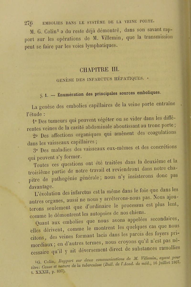 M. G. Colin^ a du reste déjà démontré, dans son savant rap- port sur les opérations de'M. Villemin, que la transmission peut se faire par les voies lymphatiques. CHAPITRE III. GENlîSE DES INFAECTUS HÉPATIQUES. • g 1. — Énumération des principales sources emboliques. La genèse des embolies capillaires de la veine porte entraîne . ^ ^1» Des tumeurs qui peuvent végéter ou se vider dans les diffé- rentes veines de la cavité abdominale aboutissant au tronc porte ; 20 Des affections organiques qui amènent des coagulations dans les vaisseaux capillaires ; 3» Des maladies des vaisseaux eux-mêmes et des concrétions qui peuvent s'y former. . ^ Toutes ces questions ont été traitées dans la deuxième etla troisième partie de notre-travail et reviendront dans notre cha- pitre de pathogénie générale; nous n'y insisterons donc pas '^Tévolution des infarctus est la même dans le foie que dans les autres organes, aussi ne nous y arrêlerons-nous pas. Nous ajou- terons seulement que d'ordinaire le processus est plus lent, comme le démontrent les autopsies de nos chiens. Quant aux embolies que nous avons appelées secondaires, elles dérivent, comme le montrent les quelques cas que nous citons des veines formant lacis dans les parois des foyers pri- mordiaux; en d'autres ternies, nous croyons qu'il n'est pas né- cessaire qu'il y ait déversement direct de substances ramollies ir Colin Rapport sur deux covwumicatiom de M F^to. ayaM pour naZe de la tulerculose (Bull, de VAcad. de ,ncd., 16 judlct 1667, t. XXXn, p. 897).