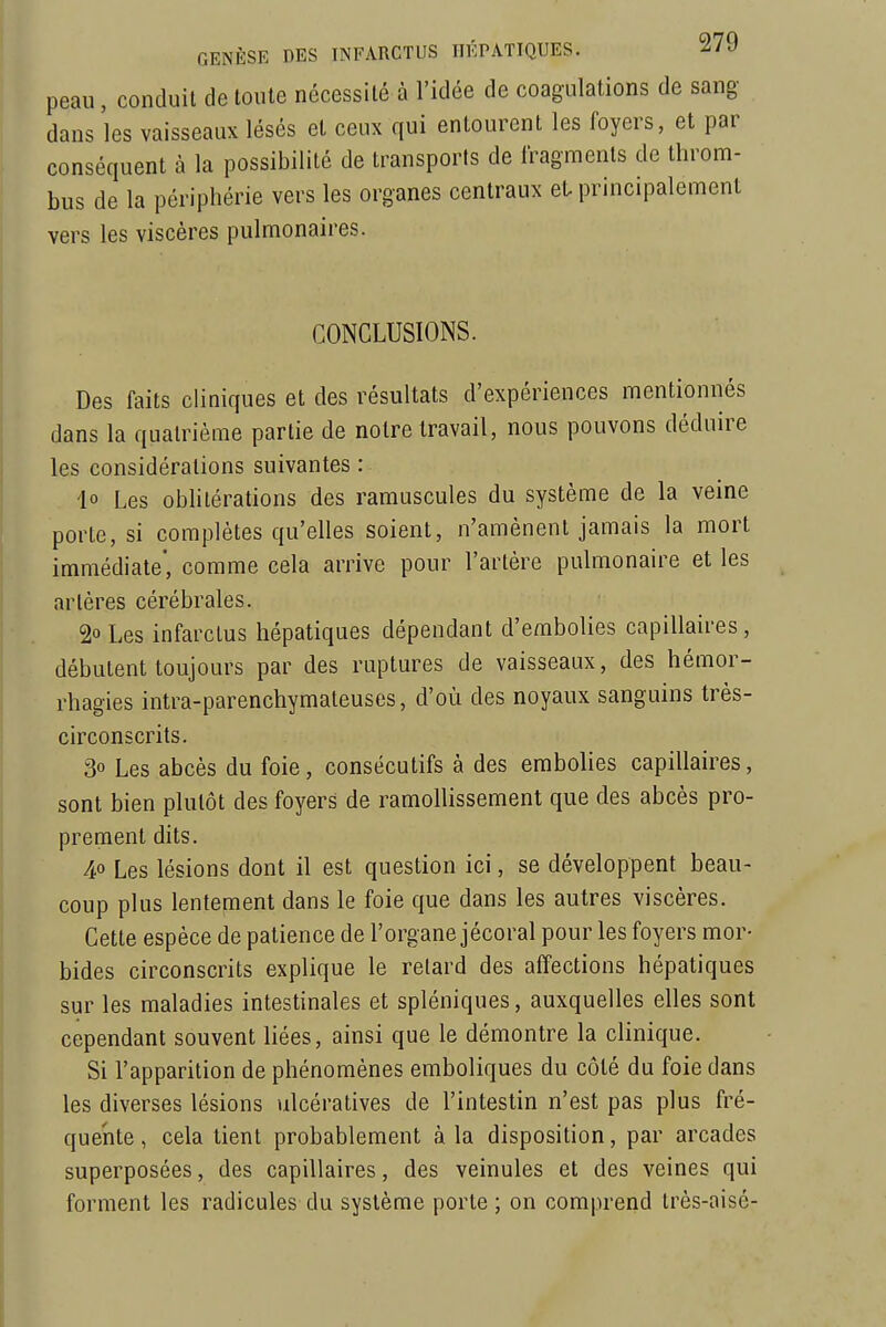 peau, conduit de toute nécessité à l'idée de coagulations de sang- dans les vaisseaux lésés et ceux qui entourent les foyers, et par conséquent à la possibilité de transports de iragraents de throm- bus de la périphérie vers les organes centraux et- principalement vers les viscères pulmonaires. CONCLUSIONS. Des faits cliniques et des résultats d'expériences mentionnés dans la quatrième partie de notre travail, nous pouvons déduire les considérations suivantes : io Les oblitérations des ramuscules du système de la veine porte, si complètes qu'elles soient, n'amènent jamais la mort immédiate', comme cela arrive pour l'artère pulmonaire et les artères cérébrales. 2° Les infarctus hépatiques dépendant d'embolies capillaires, débutent toujours par des ruptures de vaisseaux, des hémor- rhagies intra-parenchymateuses, d'où des noyaux sanguins très- circonscrits. 30 Les abcès du foie, consécutifs à des embolies capillaires, sont bien plutôt des foyers de ramollissement que des abcès pro- prement dits. 40 Les lésions dont il est question ici, se développent beau- coup plus lentement dans le foie que dans les autres viscères. Cette espèce de patience de l'organe jécoral pour les foyers mor- bides circonscrits explique le relard des affections hépatiques sur les maladies intestinales et spléniques, auxquelles elles sont cependant souvent liées, ainsi que le démontre la clinique. Si l'apparition de phénomènes emboliques du côté du foie dans les diverses lésions ulcératives de l'intestin n'est pas plus fré- quente, cela lient probablement à la disposition, par arcades superposées, des capillaires, des veinules et des veines qui forment les radicules du système porte ; on comprend très-aisé-