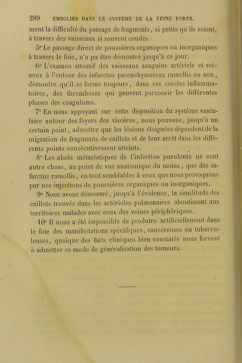 ment la difficulté du passage de fragments, si petits qu'ils soient, à travers des vaisseaux si souvent coudes. 5° Le passage direct de poussières organiques ou inorganiques à travers le foie, n'a pu être démontré jusqu'à ce jour. 6° L'examen attentif des vaisseaux sanguins artériels et vei- neux à l'entour des infarctus parenchymateux ramollis ou non, démontre qu'il se forme toujours, dans ces cercles inflamma- toires, des thromboses qui peuvent parcourir les différentes phases des coagulums. T En nous appuyant sur cette disposition du système vascu- laire autour des foyers des viscères, nous pouvons, jusqu'à un certain point, admettre que les lésions éloignées dépendent de la migration de fragments de caillots et de leur arrêt dans les diffé- rents points consécutivement atteints. 8° Les abcès mélastatiques de l'infection purulente ne sont autre chose, au point de vue anatomique du moins, que des in- farctus ramollis, en tout semblables à ceux que nous provoquons par nos injections de poussières organiques ou inorganiques. 9° Nous avons démontré, jusqu'à l'évidence, la similitude des caillots trouvés dans les artérioles pulmonaires aboutissant aux territoires malades avec ceux des veines périphériques. 10° Il nous a été impossible de produire artificiellement dans le foie des manifestations spécifiques, cancéreuses ou tubercu- leuses, quoique des faits cliniques bien constatés nous forcent à admettre ce mode de généralisation des tumeurs.