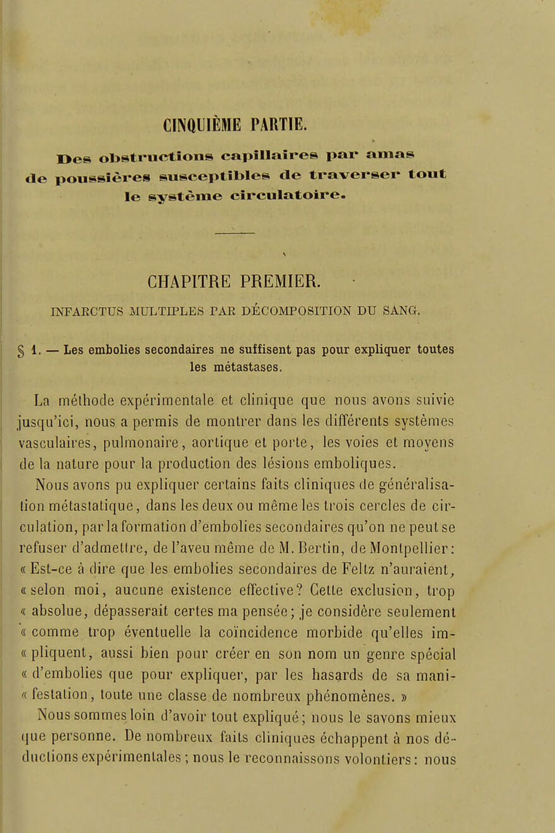 CII\ai]IÈME PARTIE. Oes obstructions capillaires par amas de poussières susceptibles de traverser tout le système circulatoire. CHAPITRE PREMIER. INFAECTUS MULTIPLES TAE DÉCOMPOSITION DU SANG. § 1. — Les embolies secondaires ne suffisent pas pour expliquer toutes les métastases. La méthode expérimentale et clinique que nous avons suivie jusqu'ici, nous a permis de montrer dans les différents systèmes vasculaires, pulmonaire, aortique et porte, les voies et moyens de la nature pour la production des lésions emboliques. Nous avons pu expliquer certains faits cliniques de généralisa- tion métaslatique, dans les deux ou même les trois cercles de cir- culation, par la formation d'embolies secondaires qu'on ne peut se refuser d'admettre, de l'aveu même de M. Bertin, de Montpellier: « Est-ce à dire que les embolies secondaires de Feltz n'auraient^ «selon moi, aucune existence effective? Celte exclusion, trop « absolue, dépasserait certes ma pensée; je considère seulement « comme trop éventuelle la coïncidence morbide qu'elles im- « pliquent, aussi bien pour créer en son nom un genre spécial « d'embolies que pour expliquer, par les hasards de sa mani- « feslalion, toute une classe de nombreux phénomènes. » Nous sommes loin d'avoir tout expliqué; nous le savons mieux que personne. De nombreux faits cliniques échappent à nos dé- ductions expérimentales ; nous le reconnaissons volontiers: nous