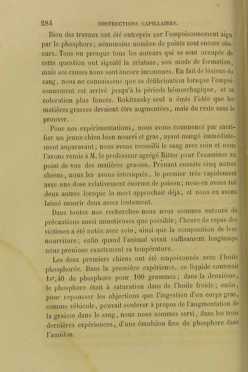 Bien des travaux ont été entrepris sur l'empoisonnement aigu par le phosphore; néanmoins nomhre de points sont encore obs- curs. Tous ou presciue tous les auteurs qui se sont occupés de cette question ont signalé la sléalose, son mode de formation, mais ses causes nous sont encore inconnues. En fait de lésions du sang-, nous ne connaissons que sa défibrinalion lorscjue l'empoi- sonnement est arrivé jusqu'à la période hémorrhagique, et sa coloration plus foncée. Rokitansky seul a émis l'idée que les matières grasses devaient êlre augmentées, mais du reste sans le prouver. Pour nos expérimentations, nous avons commencé par sacri- fier un jeune chien bien nourri et gras, ayant mangé immédiate- ment auparavant; nous avons recueilli le sang avec soin et nous l'avons remis à M. le professeur agrégé Ritter pour l'examiner au point de vue des matières grasses. Prenant ensuite cinq autres chiens, nous .les avons intoxiqués, le premier très-rapidement avec une dose relativement énorme de poison; nous en avons tué deux autres lorsque la mort approchait déjà, et nous en avons laissé mourir deux assez lentement. Dans toutes nos recherchesi nous nous sommes entouré de précautions aussi minutieuses que possible; l'heure du repas des victimes a été notée avec soin , ainsi que la composition de leur nourriture; enfin quand l'animal vivait suffisament longtemps nous prenions exactement sa température. Les deux premiers chiens ont été empoisonnés avec l'huile phosphorée. Dans la première expérience, ce liquide contenait lgr,40 de phosphore pour 400 grammes; dans la deuxième, le phosphore était à saturation dans de l'huile froide; enfin, pour repousser les objections que l'ingestion d'un corps gras, comme véliicule, pouvait soulever à propos de l'augmentation de la graisse dans le sang, nous nous sommes servi, dans les trois dernières expériences,. d'une émulsion fine de phosphore dans l'amidon.