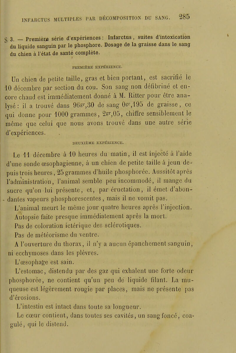 g 3 _ Premier* série d'expériences : Infarctus, suites d'intoxication du liquide sanguin par le phosphore. Dosage de la graisse dans le sang du chien à l'état de santé complète. PllElIIÊEE EXPÉniENCE. Un chien de pelite taille, gras et bien portant, est sacrifié le iO décembre par section du cou. Son sang non défibriné et en- core chaud est immédiatement donné à M. Ritter pour être ana- lysé: il a trouvé dans 968'-,30 de sang 0g'-,i95 de graisse, ce qui donne pour 1000 grammes, Ss^OS, chiffre sensiblement le même que celui que nous avons trouvé dans une autre série d'expériences. DEUXIÈME EXPÉEIENCE. Le 41 décembre à 10 heures du matin, il est injecté à l'aide d'une sonde œsophagienne, à un chien de petite taille à jeun de- puis trois heures, 25 graraimes d'huile phosphorée. Aussitôt après l'adnîinislration, l'animal semble peu incommodé, il mange du sucre qu'on lui présente, et, par éructation, il émet d'abon- - dantes vapeurs phosphorescentes, mais il ne vornit pas. L'animal meurt le même jour quatre heures après l'injection. Autopsie faite presque immédiatement après la mort. Pas de coloration ictérique des sclérotiques. Pas de météorisme du ventre. A l'ouverture du thorax, il n'y a aucun épanchement sanguin, ni ecchymoses dans les plèvres. L'œsophage est sain. L'estomac, distendu par des gaz qui exhalent une forte odeur phosphorée, ne contient qu'un peu de' liquide filant. La mu- queuse est légèrement rougie par places, mais ne présente pas d'érosions. L'intestin est intact dans toute sa longueur. Le cœur contient, dans toutes ses cavités, un sang foncé, coa- gulé, qui le distend.