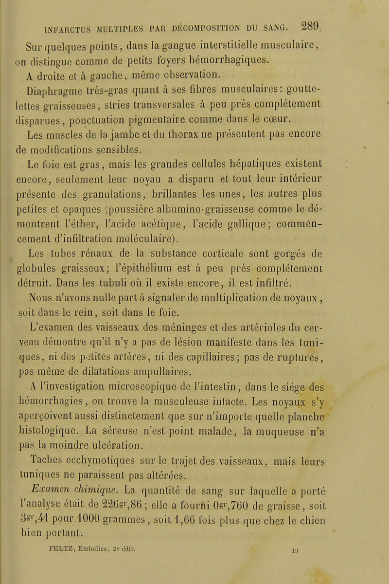 Sur quelques points, dans la gangue interstitielle musculaire, on dislingue comme de petits foyers liémorrhagiques. A droite et à gauche, même observation. Diaphragme très-gras quant à ses fibres musculaires: goutte- lettes graisseuses, stries transversales à peu près complètement disparues, ponctuation pigmentaire comme dans le cœur. Les muscles de la jambe et du thorax ne présentent pas encore de modifications sensibles. Le foie est gras, mais les grandes cellules hépatiques existent encore, seulement leur noyau a disparu et tout leur intérieur présente des granulations, brillantes les unes, les autres plus petites et opaques (poussière albumino-graisseuse comme le dé- montrent l'éther, l'acide acétique, l'acide gallique; commén- cement d'infiltration moléculaire) . Les tubes rénaux de la substance corticale sont gorgés de globules graisseux; l'épithélium est à peu près complètement détruit. Dans les tubuli où il existe encore, il est infiltré. Nous n'avons nulle part à signaler de multiplication de noyaux , suit dans le rein, soit dans le foie. L'examen des vaisseaux des méninges et des artérioles du cer- veau démontre qu'il n'y a pas de lésion manifeste dans les tuni- ques, ni des petites artères, ni des capillaires; pas de ruptures, pas même de dilatations ampullaires. A l'investigation microscopique de l'intestin, dans le siège des hémorrhagies, on trouve la musculeuse intacte. Les noyaux s'y aperçoivent aussi distinctement que sur n'importe quelle planche histologique. La séreuse n'est point malade, la muqueuse n'a pas la moindre ulcération. Taches ecchymotiques sur le trajet des vaisseaux, mais leurs tuniques ne paraissent pas altérées. Examen chimique. La quantité de sang sur laquelle a porté l'analyse était de 226s'-,86; elle a fourni 0s'-,760 de graisse, soit 8g',4-l pour '1000 grammes, soit 1,66 fois plus que chez le chien bien portant. FELTZ, Embolies, 2c (îdit. ID