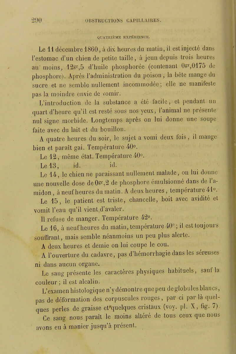 QIJAÏltlflMlî EXl'ÉUIENCE. Le H décembre 1860, à dix heures du malin, il est injecte dans l'estomac d'un chien de petite taille, à jeun depuis trois heures au' moins, 12gr,5 d'huile phosphorée (conlenanl 0};',0175 do phosphore). Après l'administration du poison, la bête mange du sucre et ne semble nullement incommodée; elle ne manifeste pas la moindre envie de vomir. L'introduction de la substance a été facile, et pendant un quart d'heure qu'il est resté sous nos yeux, l'animal ne présente nul signe morbide. Longtemps après on lui donne une soupe faite avec du lait et du bouillon. A quatre heures du soir, le sujet a vomi deux fois, il mange bien et paraît gai. Température 40°. Le 12, même état. Température 40°. Le 13, id. id. Le 14., le chien ne paraissant nullement malade, on lui donne une nouvelle dose deOgi-,2 de phosphore émulsionné dans de l'a- midon , à neuf heures du matin. A deux heures, température 41. Le 15, le patient est triste, chancelle, boit avec avidité et vomit l'eau qu'il vient d'avaler. Il refuse de manger. Température 42°. Le 16, ù neuf heures du matin, température 40 ; il est toujours souffrant, mais semble néanmoins un peu plus alerte. A deux heures et demie on lui coupe le cou. A l'ouverture du cadavre, pas d'hémorrhagie dans les séreuses ni dans aucun organe. Le sang présente les caractères physiques habituels, sauf la couleur ; il est alcalin. L'examen histologique n'y démontre que peu de globules blancs, pas de déformation des corpuscules rouges, par ci par là quel- ques perles de graisse efquelques cristaux (voy. pl. X, fig. 7). Ce sang nous paraît le moins altéré de tous ceux que nous avons eu à manier jusqu'à présent.