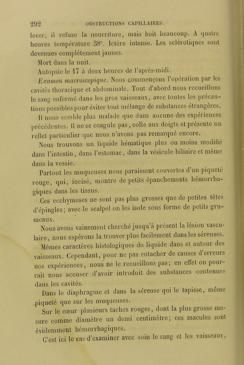 lever, il l'clusu la iiouiTiliire, mais boit beaucoup. A (lualre heures lempéralure 38. Ictère intense. Les sclérotitiues sont devenues complètement jaunes. Mort dans la nuit. Autopsie le 17 à deux heures de l'après-midi. Examen macroscopique. Nous commençons l'opéralion par les cavités Ihoracique et abdominale. Tout d'abord nous recueillons le sang' enfermé dans les gros vaisseaux, avec toutes les précau- tions possibles pour éviter tout mélange de substances étrangères. 11 nous semble plus malade que dans aucune des expériences précédentes. 11 ne se coagule pas, colle aux doigts et présente un reflet particulier que nous n'avons pas remarqué encore. Nous trouvons un liquide hématique plus ou moins modifié dans l'intestin, dans l'estomac, dans la vésicule biliaire et même dans la vessie. Partout les muqueuses nous paraissent couvertes d'un piqueté rouge, qui, incisé, montre de petits épanchements hémorrha- giques dans les tissus. Ces ecchymoses ne sont pas plus grosses que de petites têtes d'épingles; avec le scalpel on les isole sous forme de petits gru- meaux. Nous avons vainement cherché jusqu'à présent la lésion vascu- laire, nous espérons la trouver plus facilement dans les séreuses. Mêmes caractères histologiques du liquide dans et autour des vaisseaux. Cependant, pour ne pas entacher de causes d'erreurs nos expériences, nous ne le recueillons pas; en effet on pour- rait nous accuser d'avoir introduit des substances contenues dans les cavités. Dans le diaphragme et dans la séreuse qui le tapisse, même •piqueté que sur les muqueuses. Sur le cœur plusieurs taches rouges, dont la plus grosse me- sure comme diamètre un demi centimètre; ces macules sont évidemment hémorrhagiques. C'est ici le cas d'examiner avec soin le sang et les vaisseaux,