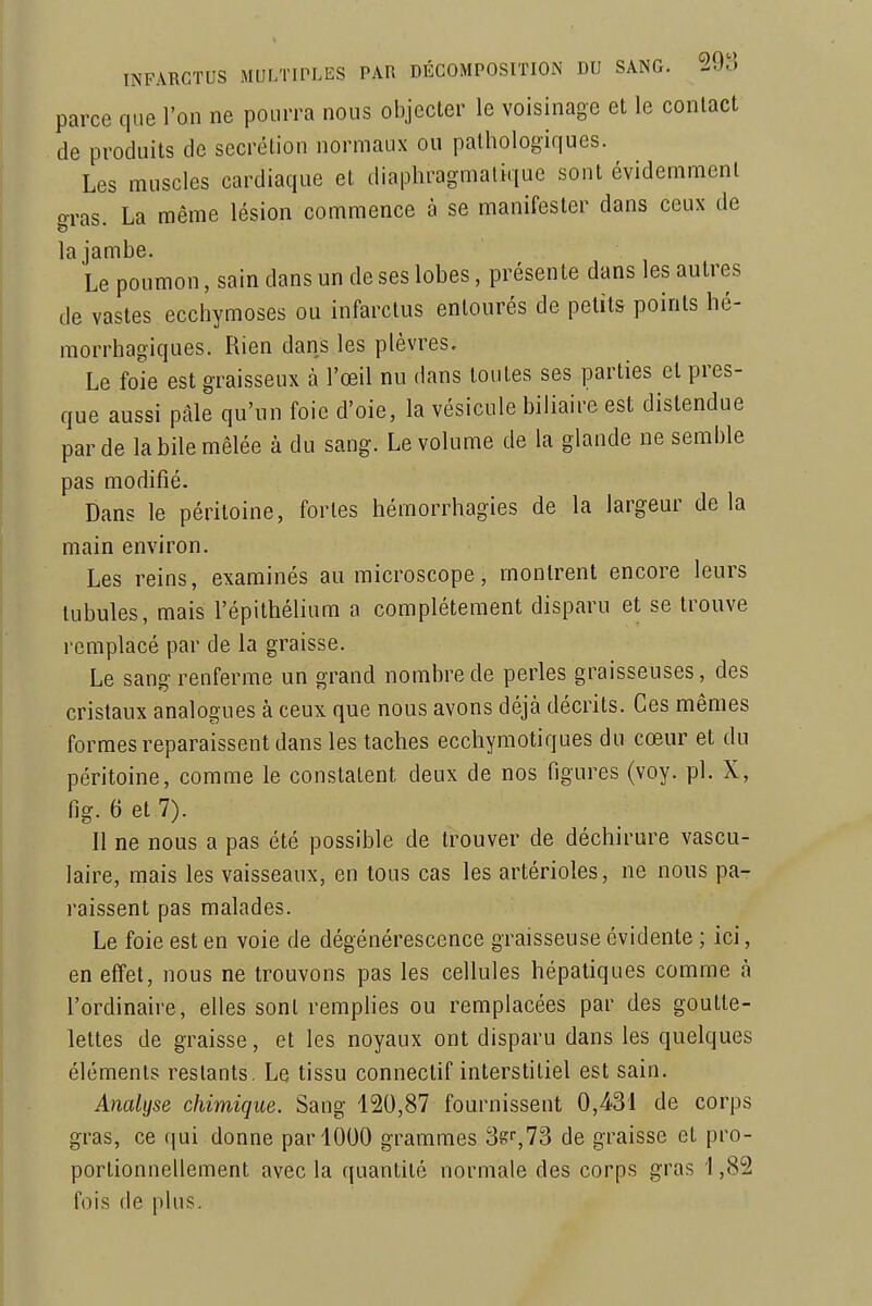 parce que l'on ne pourra nous objecter le voisinage et le conlact de produits de sécrétion normaux ou pathologiques. Les muscles cardiaque et diaphragmatique sont évidemment o-ras. La même lésion commence à se manifester dans ceux de la jambe. Le poumon, sain dans un de ses lobes, présente dans les autres de vastes ecchymoses ou infarctus entourés de petits points hé- morrhagiques. Rien dans les plèvres. Le foie est graisseux à l'œil nu dans toutes ses parties et pres- que aussi pâle qu'un foie d'oie, la vésicule biliaire est distendue par de la bile mêlée à du sang. Le volume de la glande ne semble pas modifié. Dans le péritoine, fortes hémorrhagies de la largeur de la main environ. Les reins, examinés au microscope, montrent encore leurs tubules, mais l'épithélium a complètement disparu et se trouve remplacé par de la graisse. Le sang renferme un grand nombre de perles graisseuses, des cristaux analogues à ceux que nous avons déjà décrits. Ces mêmes formes reparaissent dans les taches ecchymotiques du cœur et du péritoine, comme le constatent deux de nos figures (voy. pl. X, fig. 6 et 7). 11 ne nous a pas été possible de trouver de déchirure vascu- laire, mais les vaisseaux, en tous cas les artérioles, ne nous pa- raissent pas malades. Le foie est en voie de dégénérescence graisseuse évidente ; ici, en effet, nous ne trouvons pas les cellules hépatiques comme à l'ordinaire, elles sont remplies ou remplacées par des goutte- lettes de graisse, et les noyaux ont disparu dans les quelques éléments restants, Le tissu connectif interstitiel est sain. Analyse chimique. Sang 120,87 fournissent de corps gras, ce qui donne par 1000 grammes 38^73 de graisse et pro- portionnellement avec la quantité normale des corps gras 1,82 fois de plus.