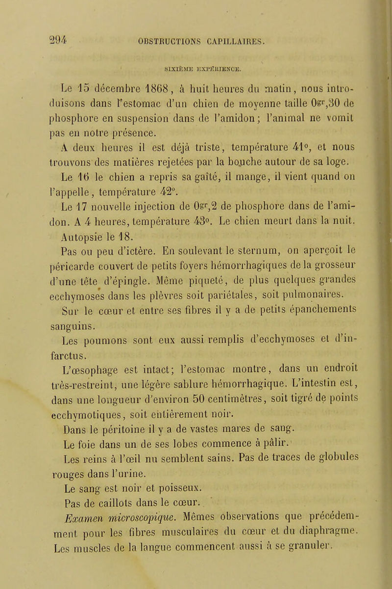 SIXIÈME EX1>J3EIENCE. Le 15 décembre 1868, à huit heures du matin, nous intro- duisons dans Testomac d'un chien de moyenne tadle 0g'',30 de phosphore en suspension dans de l'amidon; l'animal ne vomit pas en notre présence. A deux heures il est déjà triste, température 41°, et nous trouvons des matières rejetées par la bojuche autour de sa loge. Le 16 le chien a repris sa gaîté, il mange, il vient quand on l'appelle, température 42. Le 17 nouvelle injection de Os^S de phosphore dans de l'ami- don. A 4 heures, température 43°. Le chien meurt dans la nuit. Autopsie le 18. Pas ou peu d'ictère. En soulevant le sternum, on aperçoit le péricarde couvert de petits foyers hémorrhagiques de la grosseur d'une tête d'épingle. Même piqueté, de plus quelques grandes ecchymose's dans les plèvres soit pariétales, soit pulmonaires. Sur le cœur et entre ses fibres il y a de petits épanchements sanguins. Les poumons sont eux aussi remplis d'ecchymoses et d'in- farctus. L'œsophage est intact; l'estomac montre, dans un endroit très-restreint, une légère sablure hémorrhagique. L'intestin est, dans une longueur d'environ 50 centimètres, soit tigré de points ecchymotiques, soit entièrement noir. Dans le péritoine il y a de vastes mares de sang. Le foie dans un de ses lobes commence à pâlir. Les reins à l'œil nu semblent sains. Pas de traces de globules rouges dans l'urine. Le sang est noir et poisseux. Pas de caillots dans le cœur. Examen microscopique. Mêmes observations que précédem- ment pour les fibres musculaires du cœur et du diaphragme. Les muscles de la langue commencent aussi à se granuler.