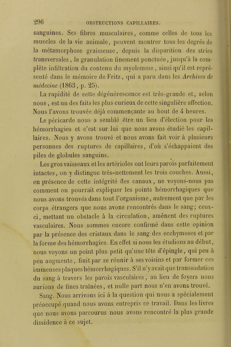 sanguines. Ses fibres musculaires, comme celles de lous les muscles delà vie animale, peuvent montrer lous les degrés de la métamorphose graisseuse, depuis la disparition des stries transversales, la granulation finement ponctuée, jusqu'à la com- plète infiltration du contenu du myolemme , ainsi qu'il est repré- senté dans le mémoire de Fritz, qui a paru dans les Archives de médecine (1863, p. 25). La rapidité de celle dégénérescence est très-grande et, selon nous, est un des faits les plus curieux de celte singulière affection. Nous l'avons trouvée déjà commençante au bout de 4 heures. Le péricarde nous a semblé être un lieu d'élection pour les hémorrhagies et c'est sur lui que nous avons étudié les capil- laires. Nous y avons trouvé et nous avons fait voir à plusieurs personnes des ruptures de capillaires, d'où s'échappaient des piles de globules sanguins. Les gros vaisseaux et les artérioles ont leurs parois parfaitement intactes, on y distingue très-nettement les trois couches. Aussi, en présence de cette intégrité des canaux, ne voyons-nous pas comment on pourrait expliquer les points hémorrhagiques que nous avons trouvés dans tout l'organisme, autrement que par les corps étrangers que nous avons rencontrés dans le sang; ceux- ci, mettant un obstacle à la circulation, amènent des ruptures vasculaires. Nous sommes encore confirmé dans cette opinion par la présence des cristaux dans le sang des ecchymoses et par la forme des hémorrhagies. En effet si nous les éludions au début, nous voyons un point plus petit qu'une tête d'épingle, qui peu à peu augmente, finit par se réunir à ses voisins et par former ces immensesplaqueshémorrhagiques. S'il n'yavait que transsudation du sang à travers les parois vasculaires, au lieu de foyers nous aurions de fines traînées, et nulle part nous n'en avons trouvé. Sang. Nous arrivons ici à la question qui nous a spécialement préoccupé quand nous avons entrepris ce travail. Dans les livres que nous avons parcourus nous avons rencontré la plus grande dissidence à ce sujet.