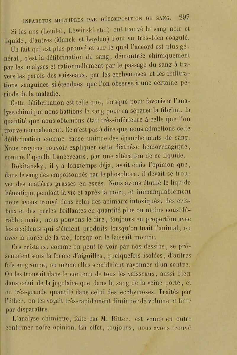 Si les uns (Leiidet, Lcwinski etc.) ont, trouvé le sang- noir et ; liquide, d'autres (Munck et Leyden) l'ont vu très-bien coagulé. Un fait qui est plus prouvé et sur le quel l'accord est plus gé- néral, c'est la défibrination du sang, démontrée chimiquement par les analyses et rationnellement par le passage du sang à tra- vers les parois des vaisseaux, par les ecchymoses et les infiltra- i lions sanguines si étendues que l'on observe à une certaine pé- riode de la maladie. Cette défibrination est telle que, lorsque pour favoriser l'ana- I lysechimique nous battions le sang pour en séparer la fibrine, la quantité que nous obtenions était très-inférieure à celle que l'on i trouve normalement. Ce n'est.pas à dire que nous admettons cette i'défibrinalion comme cause unique des épanchements de sang. ' Nous croyons pouvoir expliquer cette diathèse hémorrhagique, comme l'appelle Lancereaux, par une altération de ce liquide. Rokitansky, il y a longtemps déjà, avait émis l'opinion que, dans le sang des empoisonnés par le phosphore, il devait se troa- i ver des matières grasses en excès. Nous avons étudié le liquide hématique pendant la vie et après la mort, et immanquablement nous avons trouvé dans celui des animaux intoxiqués, des cris- taux et des perles brillantes en quantité plus ou moins considé- rable; mais, nous pouvons le dire, toujours en proportion avec les accidents qui s'étaient produits lorsqu'on tuait l'animal, ou avec la durée de la vie, lorsqu'on le laissait mourir. Ces cristaux, comme on peut le voir par nos dessins, se pré- sentaient sous la forme d'aiguilles, quelquefois isolées, d'autres fois en groupe, ou même elles semblaient rayonner d'un centre. l On les trouvait dans le contenu de tous les vaisseaux, aussi bien ( dans celui de la jugulaire que dans le sang de la veine porte, et on très-grande quantité dans celui des ecchymoses. Traités par l'éther, on les voyait très-rapidement diminuer de volume et finir i par disparaître. L'analyse chimique, faite par M. Rilter, est venue en outre confirmer notre opinion. En effet, toujours, nous avons irouvé