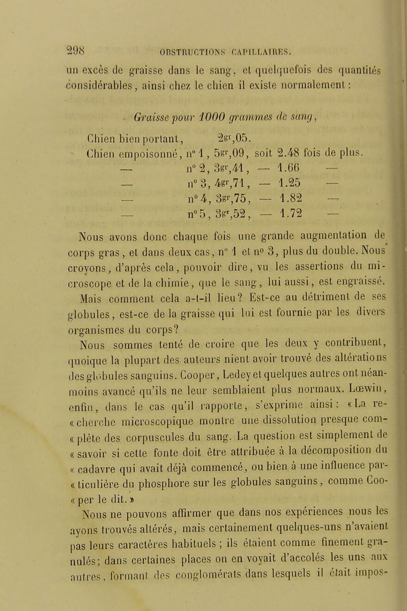 un excès de graisse dans le sang', et quelquefois des quantités considérables, ainsi chez le chien il existe normalement: Graisse pour i000 grammes de sang, Chien bien portant, ^2gr,05. Chien empoisonné, n°'\, 5g'',09, soit 2.48 fois de plus. — n°2,3gs41, — 1.66 — — n°3,4gr,7i, — 1.25 — — n«4, 3gr,75, — 1.82 — — n°b, 3g%52, — 1.72 — Nous avons donc chaque fois une grande augmentation de corps gras , et dans deux cas, n 1 et n» 3, plus du double. Nous croyons, d'après cela, pouvoir dire, vu les assertions du mi- croscope et de la chimie, que le sang, lui aussi, est engraissé. Mais comment cela a-t-il heu? Est-ce au détriment de ses globules, est-ce delà graisse qui lui est fournie par les divers organismes du corps? Nous sommes tenté de croire que les deux y contribuent, quoique la plupart des auteurs nient avoir trouvé des altérations (les globules sanguins. Gooper, Ledeyet quelques autres ont néan- moins avancé qu'ils ne leur semblaient plus normaux. Lœwin, enfin, dans le cas qu'il rapporte, s'exprime ainsi: «La re- « cherche microscopique montre une dissolution presque com- « plète des corpuscules du sang. La question est simplement de « savoir si cette fonte doit être attribuée à la décomposition du « cadavre qui avait déjà commencé, ou bien à une influence par- «ticulière du phosphore sur les globules sanguins, comme Coo- « per le dit. » Nous ne pouvons affirmer que dans nos expériences nous les ayons trouvés altérés, mais certainement quelques-uns n'avaient pas leurs caractères habituels ; ils étaient comme finement gra- nulés; dans certaines places on en voyait d'accolés les uns aux autres, formant des conglomérats dans lesquels il était impos-