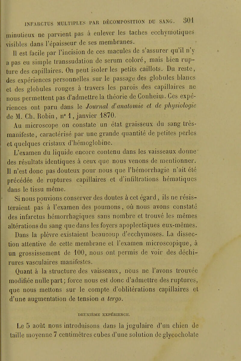 niinulieux ne parvient pas à enlever les taches ecchymotiques visibles dans l'épaisseur de ses membranes. Il est facile par l'incision de ces macules de s'assurer qu'il n'y a pas eu simple transsudalion de sérum coloré, mais bien rup- ture des capillaires. On peut isoler les petits caillots. Du reste, des expériences personnelles sur le passage des globules blancs et des globules rouges à travers les parois des capillaires ne nous permettent pas d'admettre la théorie de Conheim. Ces expé- riences ont paru dans le Journal d'anatomie et de physiologie de M. Ch. Robin, n i , janvier 1870. Au microscope on constate un état graisseux du sang Irès- raanifeste, caractérisé par une grande quantité de peliles perles et quelques cristaux d'hémoglobine. L'examen du liquide encore contenu dans les vaisseaux donne- des résultats identiques à ceux que nous venons de mentionner. Il n'est donc pas douteux pour nous que l'hémorrhagie n'ait été précédée de ruptures capillaires et d'infiltrations hématiqucs dans le tissu même. Si nous pouvions conserver des doutes à cet égard, ils ne résis- teraient pas à l'examen des poumons, où nous avons constaté des infarctus hémorrhagiques sans nombre et trouvé les mêmes altérations du sang que dans les foyers apoplectiques eux-mêmes. Dans la plèvre existaient 'beaucoup d'ecchymoses. La dissec- tion attentive de cette membrane et l'examen microscopique, à un grossissement de 400, nous ont permis de voir des déchi- rures vasculaires manifestes. Quant à la structure des vaisseaux, nous ne l'avons trouvée modifiée nulle part; force nous est donc d'admettre des ruptures, que nous mettons sur le compte d'oblitérations capillaires et d'une augmentation de tension a tergo. DEUXIÈME EXPÉRIENCE. Le 5 août nous introduisons dans la jugulaire d'un chien de taille moyenne 7 centimètres cubes d'une solution deglycocholate