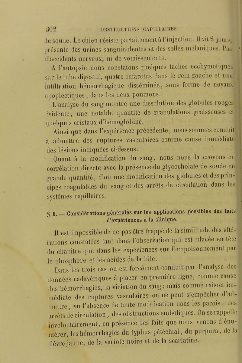 oU^i UHSTllUCTIUNS CAIMLLAlUKS. lie soude. Le chien résiste parlaitementà l'injecliuii. Il vil!2 jouis, présente des urines sanguinolentes et des selles inélani(|ues. Pas ' d'accidents nerveux, ni de vomissements. A l'autopsie nous constatons quelques taches ecchymoliques sur le tube digestif, quatre infarctus dans le rein gauche et une i innitration héraorrhagique disséminée, sous forme de noyaux . apoplectiques, dans les deux poumons. L'analyse du sang montre une dissolution des globules roiKges (•videnle, une notable quantité de granulations graisseuses et., quelques cristaux d'hémoglobine. Ainsi que dans l'expérience précédente, nous sommes conduit à admettre des ruptures vasculaires comme cause immédiate des lésions indiquées ci-dessus. Quant à la modification du sang, nous nous la croyons en ' corrélation directe avec la présence du giycocholate de soude en grande quantité, d'où une modification des globules et des prin- cipes coagulables du sang et des arrêts de circulation dans lus systèmes capillaires. ■ {■ § 6. — Considérations générales sur les applications possibles des faits i d'expériences à la clinique. j 11 est impossible de ne pas être frappé de la similitude des allé- . ^ rations constatées lant dans l'observation qui est placée en tête j du chapitre que dans les expériences sur l'empoisonnement par i le phosphore et les acides de la bile. i Dans les trois cas on est forcément conduit par l'analyse des données cadavériques à placer en première ligne, comme cause des hémorrhagies, la viciation du sang; mais comme raison im- ( médiate des ruptures vasculaires on ne peut s'empêcher d'ad- : mettre, vu l'absence de toute modification dans les parois , des ^ arrêts de circulation, des obstructions emboliques. On se rappelle | involontairement, en présence des faits que nous venons d'énu- ; mérer, les hémorrhagies du typhus pétéchial, du purpura, de la | hèvre jaune, de la variole noire et de la scarlatine. !