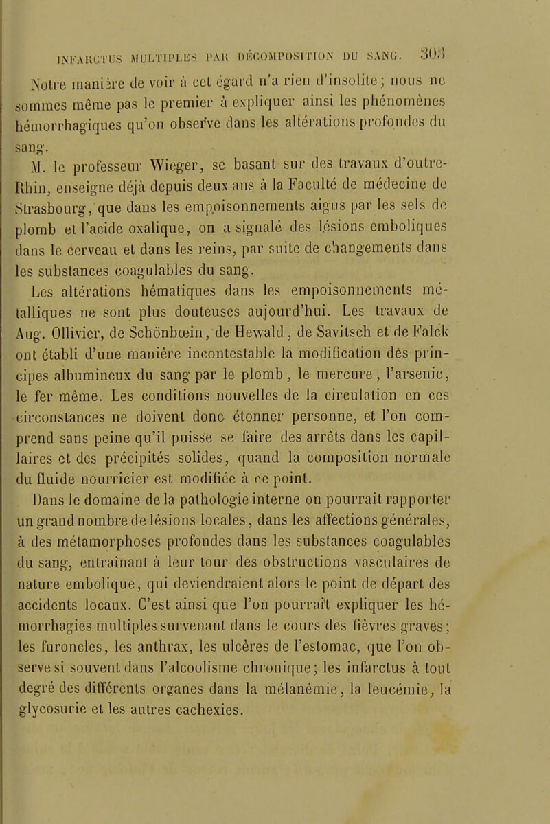 Notre manière de voir à col égard n'a rien d'insolite ; nous ne sommes même pas le premier à expliquer ainsi les phénomènes hémorrhagiques qu'on observe dans les altérations profondes du sang. M. le professeur Wicger, se basant sur des travaux d'outre- Rhin, enseigne déjà depuis deux ans à la Faculté de médecine de Strasbourg, que dans les empoisonnements aigus par les sels de plomb et l'acide oxalique, on a signalé des lésions emboliques dans le cerveau et dans les reins, par suite de changements dans les substances coagulables du sang. Les altérations héraatiques dans les empoisonnements mé- talliques ne sont plus douteuses aujourd'hui. Les travaux de Aug. OUivier, de Schônbœin, de Hewald , de Savitsch et de Falck ont établi d'une manière incontestable la modification dès prin- cipes albumineux du sang par le plomb, le mercure, l'arsenic, le fer même. Les conditions nouvelles de la circulation en ces circonstances ne doivent donc étonner personne, et l'on com- prend sans peine qu'il puisse se faire des arrêts dans les capil- laires et des précipités solides, quand la composition normale du fluide nourricier est modifiée à ce point. Dans le domaine de la pathologie interne on pourrait rapporter un grand nombre de lésions locales, dans les affections générales, à des métamorphoses profondes dans les substances coagulables du sang, entraînant à leur tour des obstructions vasculaires de nature embolique, qui deviendraient alors le point de départ des accidents locaux. C'est ainsi que l'on pourrait exphquer les hé- morrhagies multiples survenant dans le cours des fièvres graves ; les furoncles, les anthrax, les ulcères de l'estomac, que l'on ob- serve si souvent dans l'alcoolisme chronique; les infarctus à tout degré des différents organes dans la mélanèmie, la leucémie^ la glycosurie et les autres cachexies.