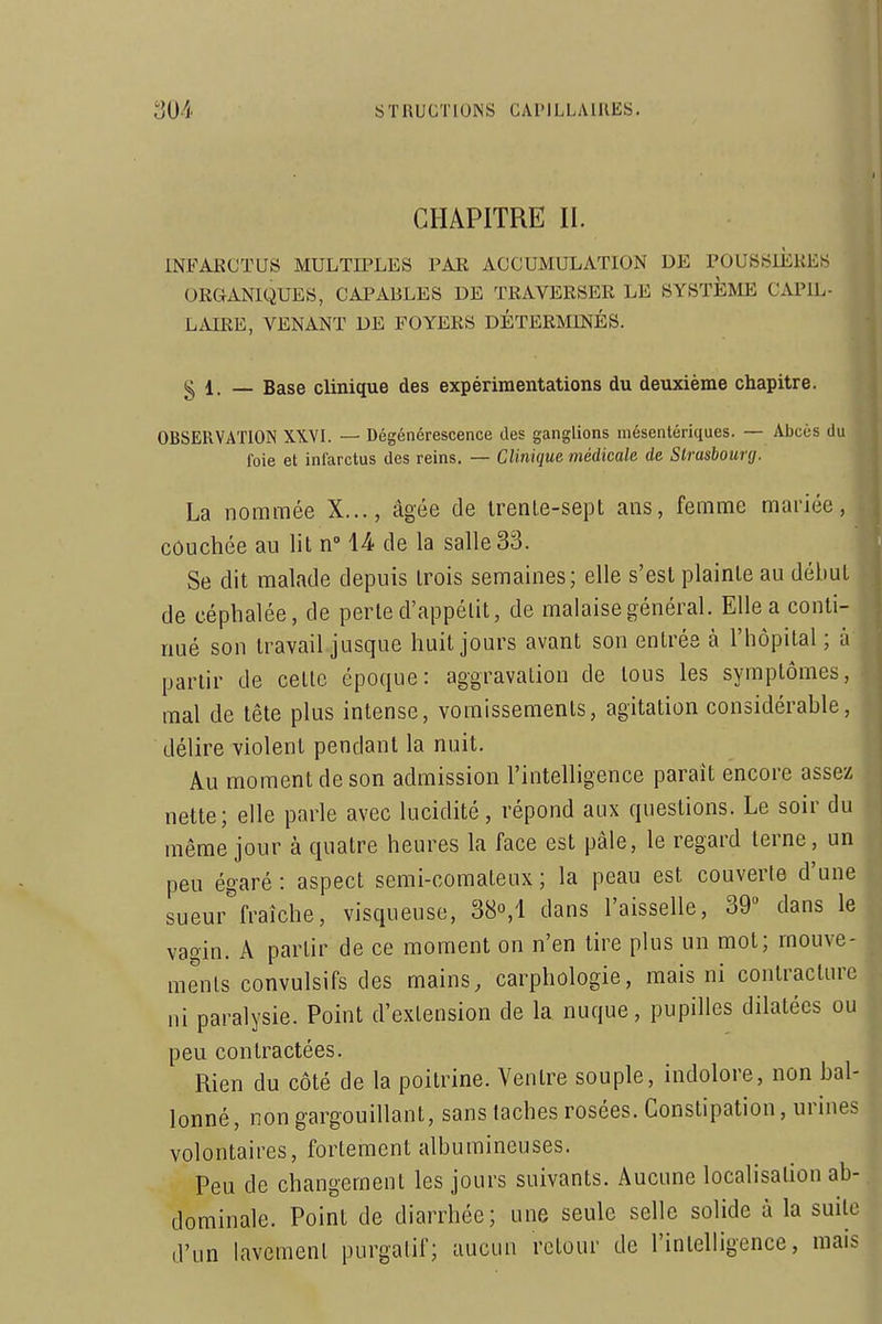 CHAPITRE II. INFARCTUS MULTIPLES PAR ACCUMULATION DE POUSSIÈRES ORGANIQUES, CAPABLES DE TRAVERSER LE SYSTEME CAPIL- LAIRE, VENANT DE FOYERS DÉTERMINÉS. g 1. — Base clinique des expérimentations du deuxième chapitre. OBSERVATION XIVL — Dégénérescence des ganglions mésentériques. — Abcès du foie et infarctus des reins. — Clinique médicale de Strasbourg. La nommée X..., âgée de IrenLe-sept ans, femme mariée, couchée au lit n» U de la salle 33. Se dit malade depuis trois semaines; elle s'est plainte au début de céphalée, de perle d'appétit, de malaise général. EUea conti- | nué son travail jusque huit jours avant son entrés à l'hôpital; à il partir de celle époque: aggravaliou de tous les symptômes, Ij mal de tête plus intense, vomissements, agitation considérable, . , délire violent pendant la nuit. |, Au moment de son admission l'intelligence paraît encore assez • j nette; elle parle avec lucidité, répond aux questions. Le soir du |! même jour à quatre heures la face est pâle, le regard terne, un i peu égaré : aspect semi-comateux ; la peau est couverte d'une ; sueur fraîche, visqueuse, 38°,! dans l'aisselle, 39 dans le , vagin. A partir de ce moment on n'en tire plus un mol; mouve- j menls convulsifs des mains, carphologie, mais ni contracture . ni paralysie. Point d'extension de la nuque, pupilles dilatées ou j peu contractées. .•] Rien du côté de la poitrine. Ventre souple, indolore, non bal- », lonné, non gargouillant, sans taches rosées. Constipation, urines ; volontaires, fortement albumineuses. Peu de changement les jours suivants. Aucune localisation ab- . dominale. Point de diarrhée; une seule selle solide à la suite îl d'un lavemenl purgatif; aucun retour de l'intelligence, mais I