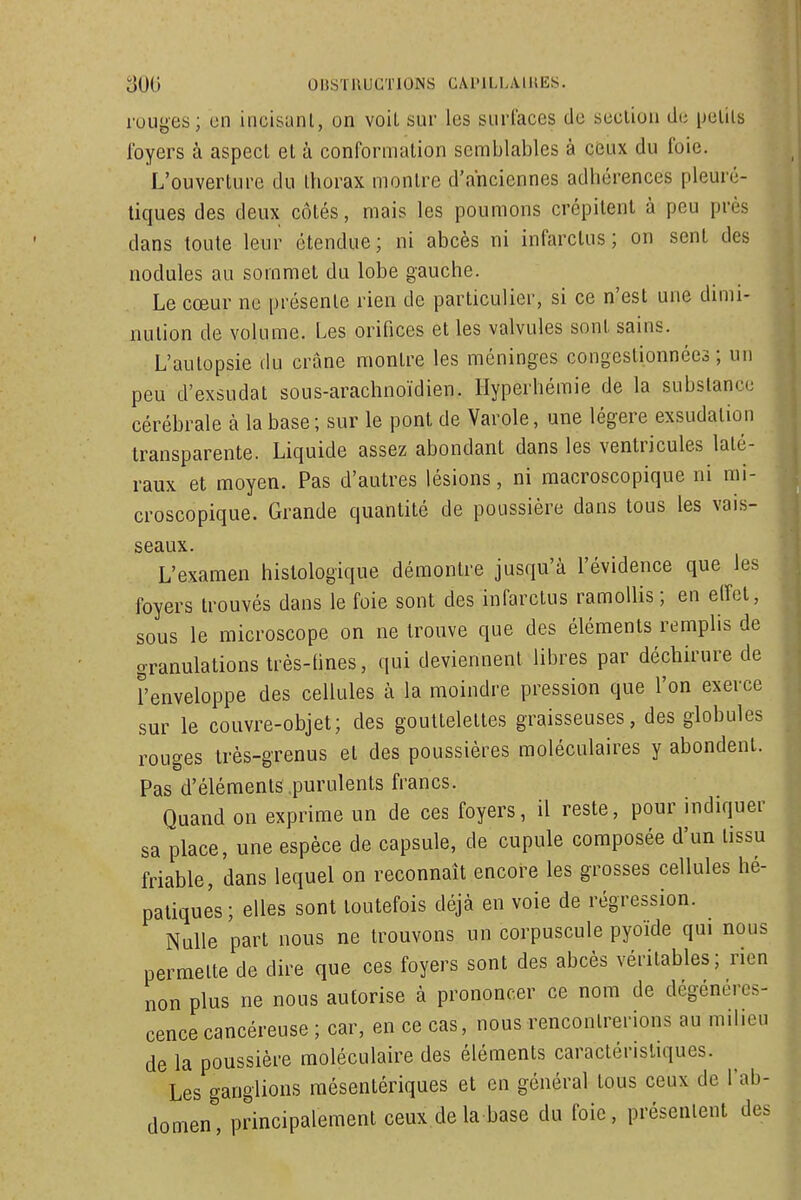 ruuyes; en incisunl, on voil sur les surlaces de section de pelils foyers à aspect et à conformation semblables à ceiw du foie. L'ouverture du thorax montre d'anciennes adhérences pleuré- tiques des deux côtés, mais les poumons crépitent à peu près dans toute leur étendue; ni abcès ni infarctus; on sent des nodules au sommet du lobe gauche. Le cœur ne présente rien de particulier, si ce n'est une dimi- nution de volume. Les orifices et les valvules sont sains. L'autopsie du crâne montre les méninges congestionnées; un peu d'exsudat sous-arachnoïdien. Hyperhémie de la substance cérébrale à la base ; sur le pont de Varole, une légère exsudation transparente. Liquide assez abondant dans les ventricules laté- raux et moyen. Pas d'autres lésions, ni macroscopique ni mi- croscopique. Grande quantité de poussière dans tous les vais- seaux. L'examen histologique démontre jusqu'à l'évidence que les foyers trouvés dans le foie sont des infarctus ramollis; en elfet, sous le microscope on ne trouve que des éléments remplis de granulations très-hnes, qui deviennent libres par déchirure de l'enveloppe des cellules à la moindre pression que l'on exerce sur le couvre-objet; des gouttelettes graisseuses, des globules rouges irès-grenus et des poussières moléculaires y abondent. Pas d'éléments purulents francs. Quand on exprime un de ces foyers, il reste, pour indiquer sa place, une espèce de capsule, de cupule composée d'un tissu friable, dans lequel on reconnaît encore les grosses cellules hé- patiques; elles sont toutefois déjà en voie de régression. Nulle part nous ne trouvons un corpuscule pyoïde qui nous permette de dire que ces foyers sont des abcès véritables; rien non plus ne nous autorise à prononcer ce nom de dégénéres- cence cancéreuse ; car, en ce cas, nous rencontrerions au milieu de la poussière moléculaire des éléments caractéristiques. Les ganglions raésentériques et en général tous ceux de l'ab- domen, principalement ceux de la base du foie, présentent des