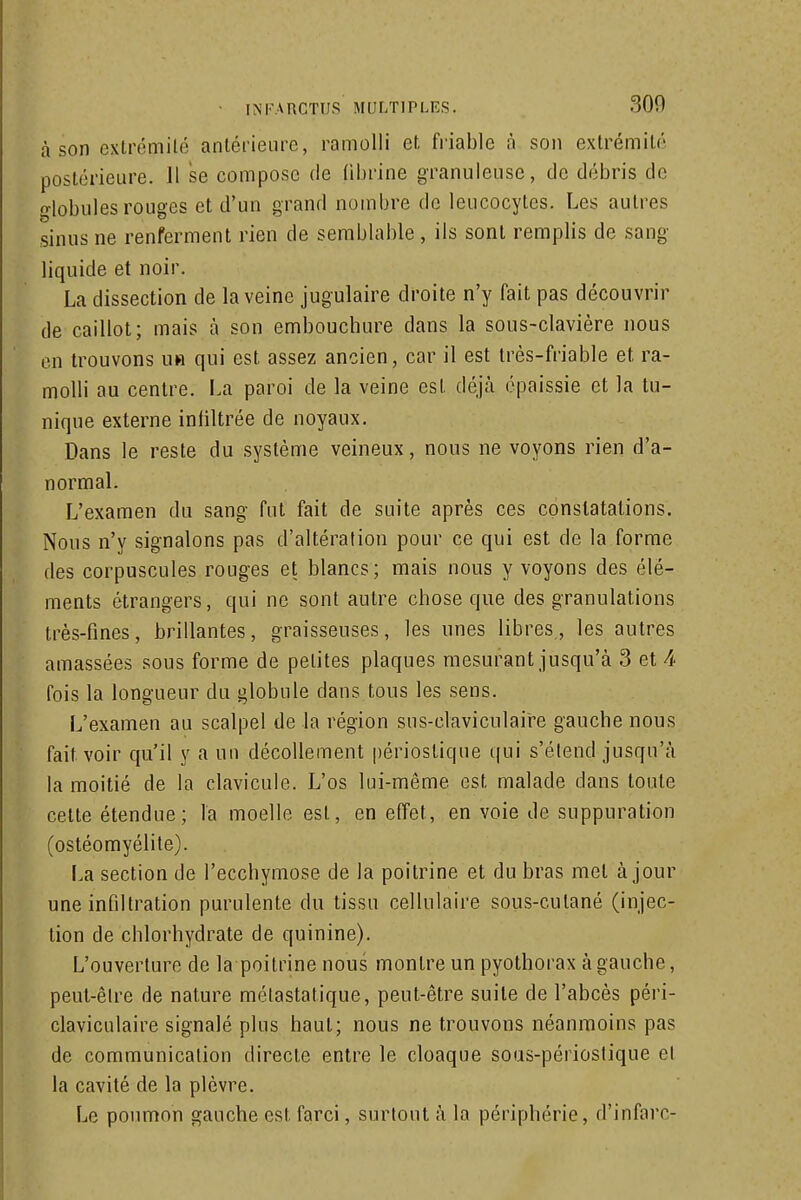 à son extrémité antérieure, ramolli et friable à son extrémité postérieure. H se compose de (ibrine granuleuse, de débris de o-lobules rouges et d'un grand nombre de leucocytes. Les autres sinus ne renferment rien de semblable, ils sont remplis de sang liquide et noir, La dissection de la veine jugulaire droite n'y fait pas découvrir de caillot; mais à son embouchure dans la sous-clavière nous en trouvons ub qui est assez ancien, car il est très-friable et ra- molli au centre. La paroi de la veine est déjà épaissie et la tu- nique externe inliltrée de noyaux. Dans le reste du système veineux, nous ne voyons rien d'a- normal. L'examen du sang fut fait de suite après ces constatations. Nous n'y signalons pas d'altération pour ce qui est de la forme des corpuscules rouges et blancs; mais nous y voyons des élé- ments étrangers, qui ne sont autre chose que des granulations très-fines, brillantes, graisseuses, les unes libres,, les autres amassées sous forme de petites plaques mesurant jusqu'à 3 et h fois la longueur du globule dans tous les sens. L'examen au scalpel de la région sus-claviculaire gauche nous fait voir qu'il y a un décollement périostique qui s'étend jusqu'à la moitié de la clavicule. L'os lui-même est malade dans toute celte étendue; la moelle est, en effet, en voie de suppuration (ostéomyélite). La section de l'ecchymose de la poitrine et du bras met à jour une infiltration purulente du tissu cellulaire sous-cutané (injec- tion de chlorhydrate de quinine). L'ouverture de la poitrine nous montre un pyothorax à gauche, peut-êire de nature mélastatique, peut-être suite de l'abcès péri- claviculaire signalé plus haut; nous ne trouvons néanmoins pas de communication directe entre le cloaque sous-périostique el la cavité de la plèvre. Le poumon gauche est farci, surtout à la périphérie, d'infarc-