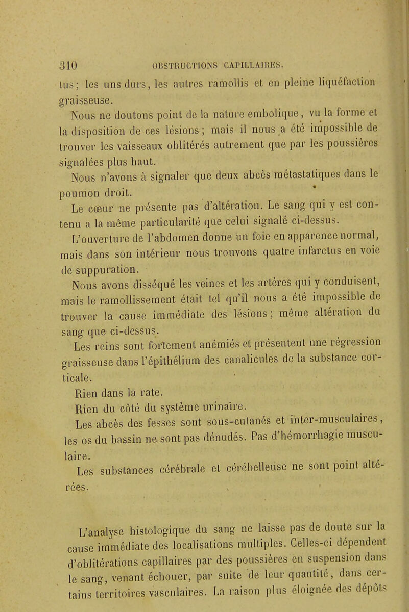 ;310 OnSTUUCTIONS OAI-ILLAinES. Lus; les uns durs, les aulres ramollis cl en pleine liquéfaction graisseuse Nous ne doutons point de la nature embolique, vu la forme et la disposition de ces lésions; mais il nous a été impossible de trouver les vaisseaux oblitérés autrement que par les poussières signalées plus haut. Nous n'avons à signaler que deux abcès raétastatiques dans le poumon droit. Le cœur ne présente pas d'altération. Le sang qui y est con- tenu a la même particularité que celui signalé ci-dessus. L'ouverture de l'abdomen donne un foie en apparence normal, mais dans son intérieur nous trouvons quatre infarctus en voie de suppuration. Nous avons disséqué les veines et les artères (jui y conduisent, mais le ramollissement était tel qu'il nous a été impossible de trouver la cause immédiate des lésions; même altération du sang que ci-dessus. Les reins sont fortement anémiés et présentent une régression oraisseuse dans l'épithélium des canalicules de la substance cor- ticale. Rien dans la rate. Rien du côté du système urinaire. Les abcès des fesses sont sous-cutanés et inter-musculaires, les os du bassin ne sont pas dénudés. Pas d'hémorrhagie muscu- laire. Les substances cérébrale et cérébelleuse ne sont point alté- rées. L'analyse histologique du sang ne laisse pas de doute sur la cause immédiate des localisations multiples. Celles-ci dépendent d'oblitérations capillaires par des poussières en suspension dans le sang, venant échouer, par suite de leur quantité, dans cer- tains territoires vascnlaires. La raison plus éloignée des dépôts