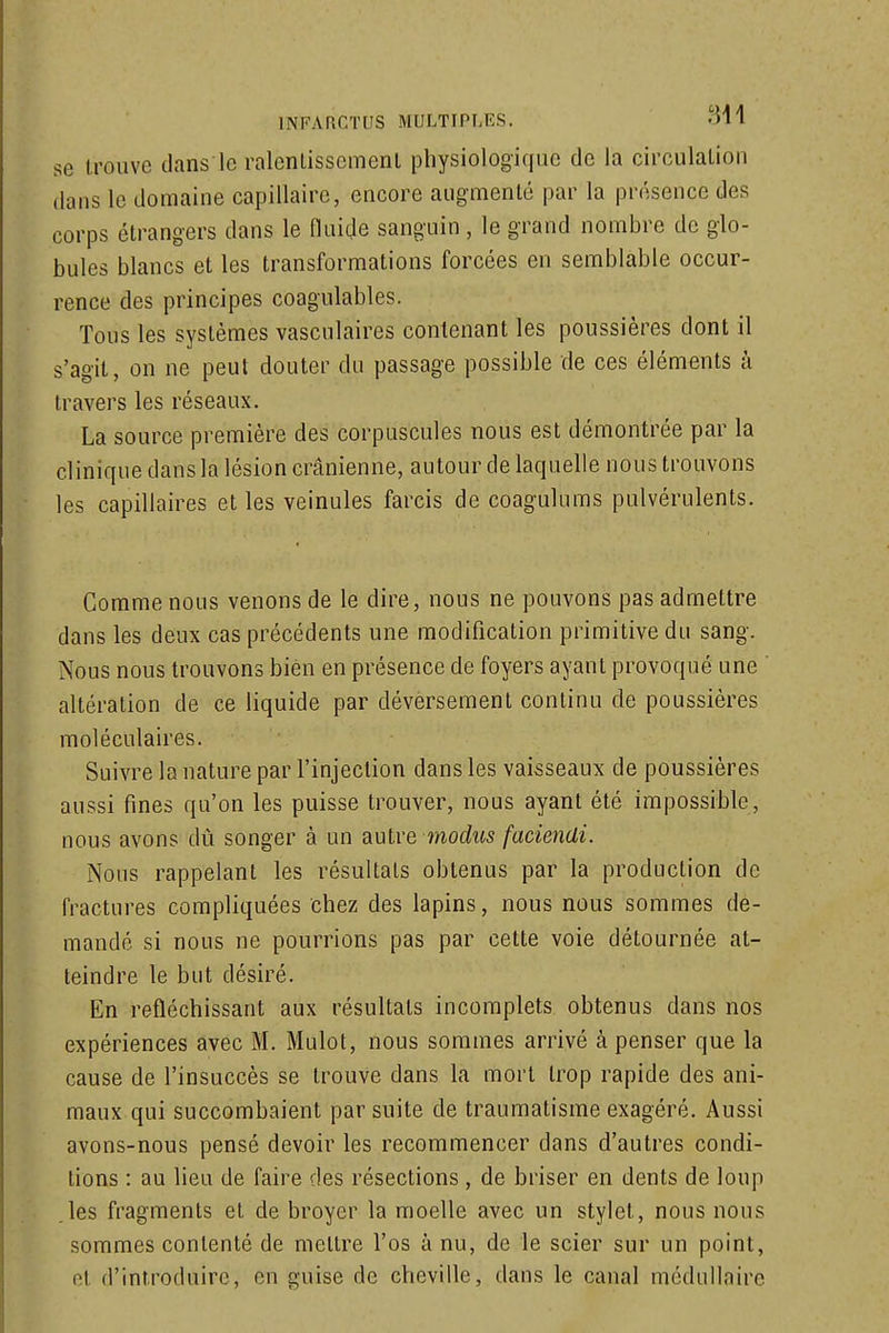 se trouve dans le ralenlissemenl physiologique de la circulation dans le domaine capillaire, encore angmenlé par la présence des corps étrangers dans le fluide sanguin , le grand nombre de glo- bules blancs et les transformations forcées en semblable occur- rence des principes coagulables. Tous les systèmes vascnlaires contenant les poussières dont il s'agit, on ne peut douter dn passage possible de ces éléments à travers les réseaux. La source première des corpuscules nous est démontrée par la clinique dans la lésion crânienne, autour de laquelle nous trouvons les capillaires et les veinules farcis de coagulums pulvérulents. Gomme nous venons de le dire, nous ne pouvons pas admettre dans les deux cas précédents une modification primitive du sang. Nous nous trouvons bien en présence de foyers ayant provoqué une ' altération de ce liquide par déversement continu de poussières moléculaires. Suivre la nature par l'injection dans les vaisseaux de poussières aussi fines qu'on les puisse trouver, nous ayant été impossible, nous avons dû songer à un diUlve modus facienUi. Nous rappelant les résultais obtenus par la production de fractures compliquées chez des lapins, nous nous sommes de- mandé si nous ne pourrions pas par cette voie détournée at- teindre le but désiré. En refléchissant aux résultats incomplets obtenus dans nos expériences avec M. Mulot, nous sommes arrivé à penser que la cause de l'insuccès se trouve dans la mort trop rapide des ani- maux qui succombaient par suite de traumatisme exagéré. Aussi avons-nous pensé devoir les recommencer dans d'autres condi- tions : au lieu de faire des résections , de briser en dents de loup .les fragments et de broyer la moelle avec un stylet, nous nous sommes contenté de mettre l'os à nu, de le scier sur un point, et d'introduire, en guise de cheville, dans le canal médullaire