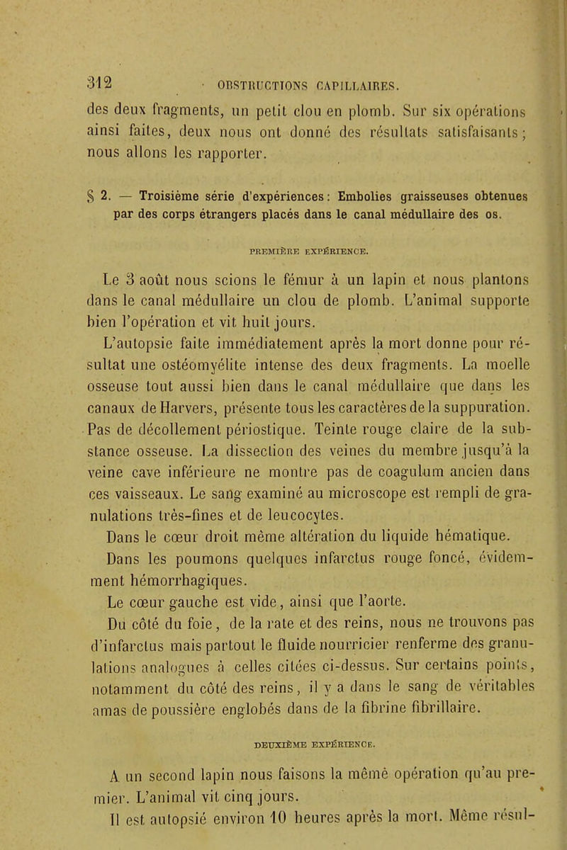 des deux fragments, un petit clou en plomb. Sur six opérations ainsi faites, deux nous ont donné des résultats satisfaisants; nous allons les rapporter. ,S 2. — Troisième série d'expériences: Embolies graisseuses obtenues par des corps étrangers placés dans le canal médullaire des os. PREMIÈRE EXPÉRIENCE. Le 3 août nous scions le fémur à un lapin et nous plantons dans le canal médullaire un clou de plomb. L'animal supporte bien l'opération et vit huit jours. L'aulopsie faite immédiatement après la mort donne pour ré- sultat une ostéomyélite intense des deux fragments. La moelle osseuse tout aussi bien dans le canal médullaire que dans les canaux deHarvers, présente tous les caractères de la suppuration. Pas de décollement périostique. Teinte rouge claire de la sub- stance osseuse. La dissection des veines du membre jusqu'à la veine cave inférieure ne montre pas de coagulum ancien dans ces vaisseaux. Le sang examiné au microscope est rempli de gra- nulations très-fines et de leucocytes. Dans le cœur droit même altération du liquide hématique. Dans les poumons quelques infarctus rouge foncé, évidem- ment hémorrhagiques. Le cœur gauche est vide, ainsi que l'aorte. Du côté du foie, de la rate et des reins, nous ne trouvons pas d'infarctus mais partout le fluide nourricier renferme des granu- lations analogues h celles citées ci-dessus. Sur certains points, notamment du côté des reins, il y a dans le sang de véritables amas de poussière englobés dans de la fibrine fibrillaire. DBXmÊME EXPÉRIENCE. A un second lapin nous faisons la mêmè opération qu'au pre- mier. L'animal vit cinq jours. 11 est autopsié environ 10 heures après la morl. Même rôsul-