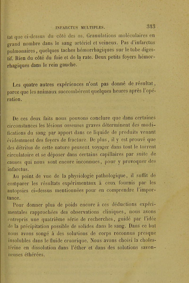 lal que ci-dcssiis du côlé des os. Granulalious moléculaires en o-rand nombre dans le sang artériel el veineux. Pas d'infarctus pulmonaires, quelques taches hémorrhagiques sur le tube diges- tif. Rien du côté du foie et de la rate. Deux petits foyers hémor- rhagiques dans le rein gauche. Les quatre autres expériences n'ont pas donné de résultat, parce que les animaux succombèrent quelques heures après l'opé- ration. De ces deux faits nous pouvons conclure que dans certaines circonstances les lésions osseuses graves déterminent des modi- fications du sang par apport, dans ce liquide de produits venant évidemment des foyers de fracture. De plus, il y est prouvé que des détritus de cette nature peuvent voyager dans tout le torrent circulatoire et se déposer dans certains capillaires par suite de causes qui nous sont encore inconnues, pour y provoquer des infarctus. Au point de vue de la physiologie pathologique, il suffît de comparer les résultats expérimentaux à ceux fournis par les autopsies ci-dessus mentionnées pour en comprendre l'impor- tance. Pour donner plus de poids encore à ces déductions expéri- mentales rapprochées des observations cliniques, nous avons entrepris une quatrième série de recherches, guidé par l'idée do la précipitation possible de solides dans le sang. Dans ce but nous avons songé à des solutions de corps reconnus presque insolubles dans le fluide cruorique. Nous avons choisi la choles- térine en dissolution dans l'éther et dans des solutions savon- ncMises élhérées.