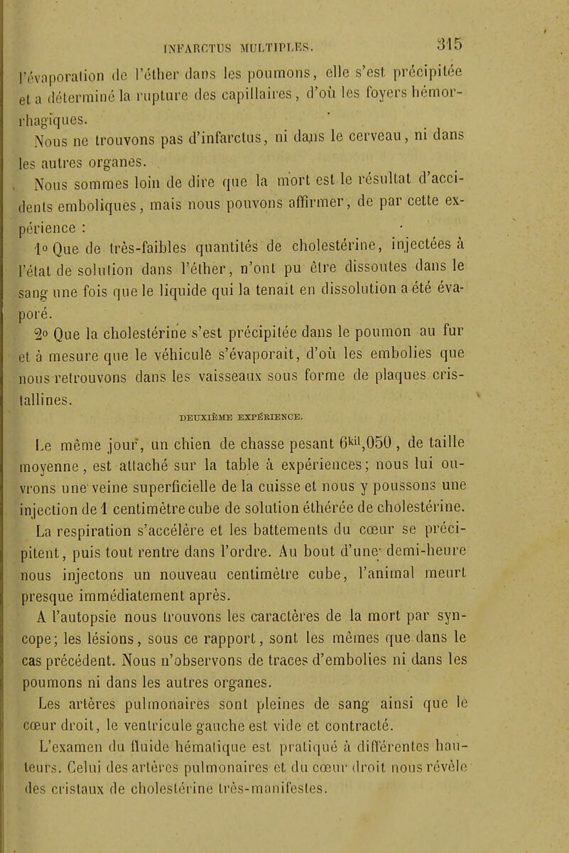 rôvoporalion de l'étlier clans les poumons, elle s'est, précipitée et a déterminé la rupture des capillaires , d'où les foyers liémor- rhagiques. Nous ne trouvons pas d'infarctus, ni da^is le cerveau, ni dans les autres organes. Nous sommes loin de dire que la mort est le résultat d'acci- dents emboliques, mais nous pouvons affirmer, de par cette ex- périence : ioQuede très-faibles quantités de cholestérine, injectées à l'état de solulion dans l'élher, n'ont pu être dissoutes dans le sang une fois que le liquide qui la tenait en dissolution a été éva- poré. 2o Que la cholestérine s'est précipitée dans le poumon au fur et à mesure que le véhiculé s'évaporait, d'où les embolies que nous retrouvons dans les vaisseaux sous forme de plaques cris- tallines. DEUXIÈME EXPÉEIENOE. I.e même jour, un chien de chasse pesant 6kii,050 , de taille moyenne, est attaché sur la table à expériences ; nous lui ou- vrons une'veine superficielle de la cuisse et nous y poussons une injection de i centimètre cube de solution élhérée de cholestérine. La respiration s'accélère et les battements du cœur se préci- pitent, puis tout; rentre dans l'ordre. Au bout d'une; demi-heure nous injectons un nouveau centimètre cube, l'animal meurt presque immédiatement après. A l'autopsie nous trouvons les caractères de la mort par syn- cope; les lésions, sous ce rapport, sont les mêmes que dans le cas précédent. Nous n'observons de traces d'embolies ni dans les poumons ni dans les autres organes. Les artères pulmonaires sont pleines de sang ainsi que le cœur droit, le ventricule gauche est vide et contracté. L'examen du fluide hématique est pratiqué à différentes hau- teurs. Celui des artères pulmonaires et du cœur droit nous révèle des cristaux de cholestérine très-manifestes.