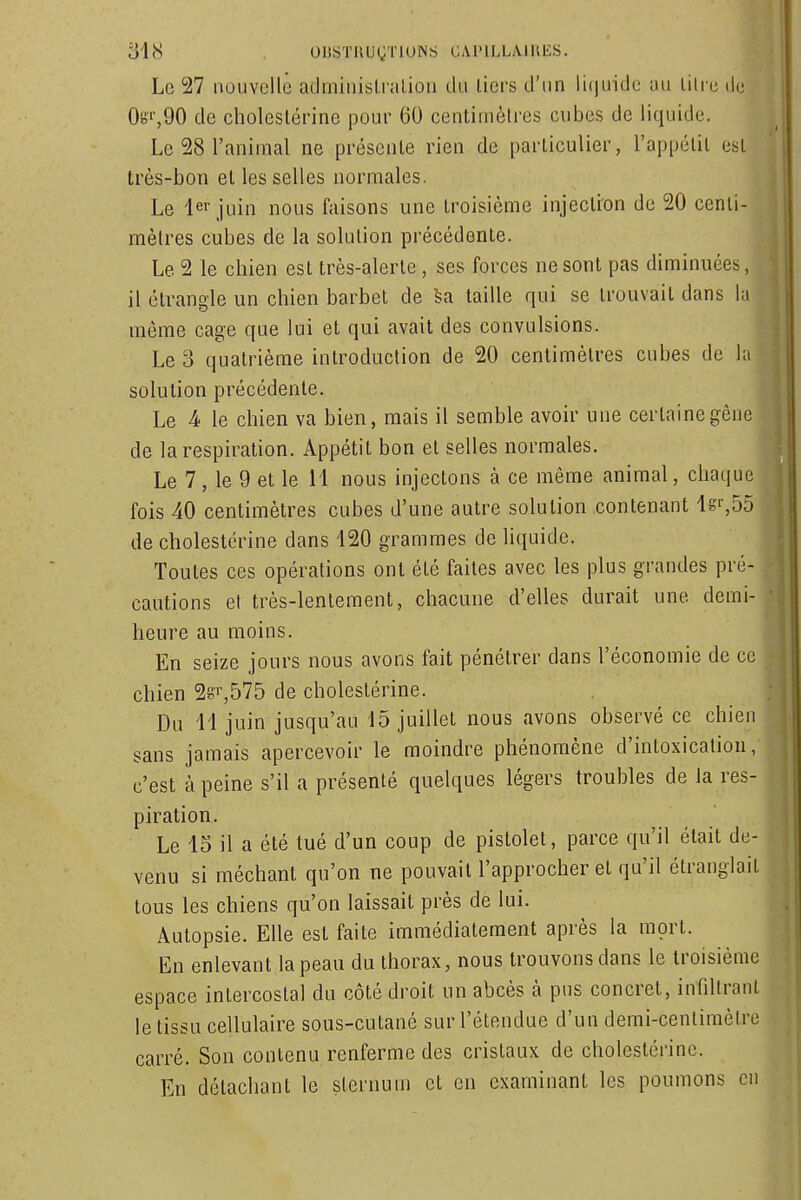 Le 27 nouvelle aclminisli aliou du liers d'un li(|uide au liii u tic 0oi',90 de choleslérine pour 60 centimèlres cubes de liquide. Le 28 l'animal ne présente rien de particulier, l'appétit est J très-bon et les selles normales. Le lei juin nous faisons une troisième injection de 20 centi- i mètres cubes de la solution précédente. Le 2 le chien est très-alerte , ses forces ne sont pas diminuées, il étrangle un chien barbet de sa taille qui se trouvait dans la même cage que lui et qui avait des convulsions. Le 3 quatrième introduction de 20 centimètres cubes de la solution précédente. Le 4) le chien va bien, mais il semble avoir une certaine gêne ' de la respiration. Appétit bon et selles normales. Le 7, le 9 et le 11 nous injectons à ce même animal, chaque fois 40 centimètres cubes d'une autre solution contenant Is^SS -i de cholestérine dans 120 grammes de liquide. Toutes ces opérations ont été faites avec les plus grandes pré- cautions et très-lentement, chacune d'elles durait une demi- heure au moins. En seize jours nous avons fait pénétrer dans l'économie de ce chien 28',575 de cholestérine. Du 11 juin jusqu'au 15 juillet nous avons observé ce chien sans jamais apercevoir le moindre phénomène d'intoxication, c'est à peine s'il a présenté quelques légers troubles de la res- piration. Le 13 il a été tué d'un coup de pistolet, parce qu'il était de- venu si méchant qu'on ne pouvait l'approcher et qu'il étranglait tous les chiens qu'on laissait près de lui. Autopsie. Elle est faite immédiatement après la mort. En enlevant la peau du thorax, nous trouvons dans le troisième espace intercostal du côté droit un abcès à pus concret, infdtrant le tissu cellulaire sous-cutané sur l'étendue d'un demi-centimètre carré. Son contenu renferme des cristaux de cholestérine. En détachant le sternum et en examinant les poumons en