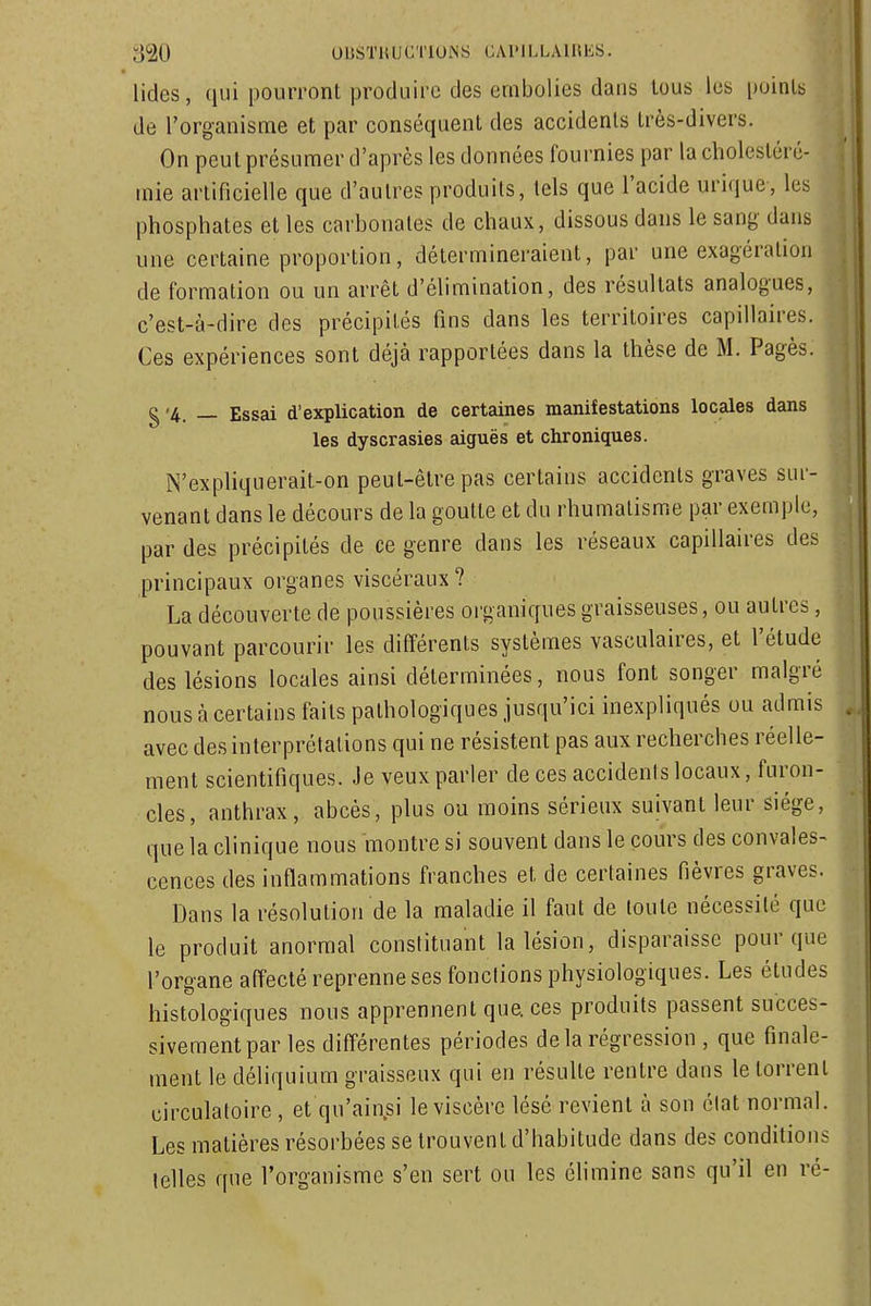 lides, qui pourront produire des embolies dans tous les points de l'organisme et par conséquent des accidents très-divers. On peut présumer d'après les données fournies par la cholesléré- mie artificielle que d'autres produits, tels que l'acide urique, les phosphates et les carbonates de chaux, dissous dans le sang dans une certaine proportion, détermineraient, par une exagération de formation ou un arrêt d'élimination, des résultats analogues, c'est-à-dire des précipités fins dans les territoires capillaires. Ces expériences sont déjà rapportées dans la thèse de M. Pagès. g'4. — Essai d'explication de certaines manifestations locales dans les dyscrasies aiguës et chroniques. N'expliquerait-on peut-être pas certains accidents graves sur- venant dans le décours de la goutte et du rhumatisme par exemple, par des précipités de ce genre dans les réseaux capillaires des principaux organes viscéraux ? La découverte de poussières organiques graisseuses, ou autres, pouvant parcourir les différents systèmes vasculaires, et l'étude des lésions locales ainsi déterminées, nous font songer malgré nous à certains faits pathologiques jusqu'ici inexpliqués ou admis avec des interprétations qui ne résistent pas aux recherches réelle- ment scientifiques. Je veux parler de ces accidents locaux, furon- cles, anthrax, abcès, plus ou moins sérieux suivant leur siège, que la clinique nous montre si souvent dans le cours des convales- cences des inflammations franches et de certaines fièvres graves. Dans la résolution de la maladie il faut de toute nécessité que le produit anormal constituant la lésion, disparaisse pour que l'organe affecté reprenne ses fonctions physiologiques. Les études histologiques nous apprennent que. ces produits passent succes- sivement par les différentes périodes delà régression , que finale- ment le déliquium graisseux qui en résulte rentre dans le torrent circulatoire, et qu'ain.si le viscère lésé revient à son état normal. Les matières résorbées se trouvent d'habitude dans des conditions telles que l'organisme s'en sert ou les élimine sans qu'il en ré-