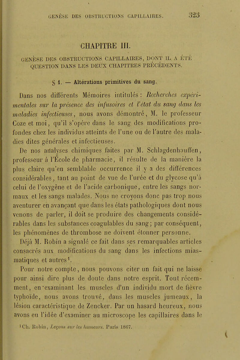 CHAPITRE m. GENÈSE DES OBSTRUCTIONS CAPILLAffiES, DONT IL A ÉTÉ QUESTION DANS LES DEUX CHAPITRES PRÉCÉDENTS. § 1. — Altérations primitives du sang. Dans nos différents Mémoires inlitulés : Recherches expéri- mentales sur la présence des infusoires et l'état du sang dans les maladies infectieuses, nous avons démontré, M. le professeur Coze et moi, qu'il s'opère dans le sang des modifications pro- fondes chez les individus atteints de l'une ou de l'autre des mala- dies dites générales et infectieuses. De nos analyses chimiques faites par M. Schlagdenhauffen, professeur à l'École de pharmacie, il résulte de la manière la plus claire qu'en semblable occurrence il y a des différences considérables, tant au point de vue de l'urée et du glycose qu'à celui de l'oxygène et de l'acide carbonique, entre les sangs nor- maux et les sangs malades. Nous ne croyons donc pas trop nous aventurer en avançant que dans les états pathologiques dont nous venons de parler, il doit se produire des changements considé- rables dans les substances coagulables du sang; par conséquent, les phénomènes de thrombose ne doivent étonner personne. Déjà M. Robin a signalé ce fait dans ses remarquables articles consacrés aux modifications du sang dans les infections mias- matiques et autres^ Pour notre compte, nous pouvons citer un fait qui ne laisse pour ainsi dire plus de doute dans notre esprit. Tout récem- ment, en'examinant les muscles d'un individu mort de fièvre typhoïde, nous avons trouvé, dans les muscles jumeaux, la lésion caractéristique de Zencker. Par un hasard heureux, nous avons eu l'idée d'examiner au microscope les capillaires dans le 1 Ch. Robin, Leçons sur les humeurs. Paris 1867.