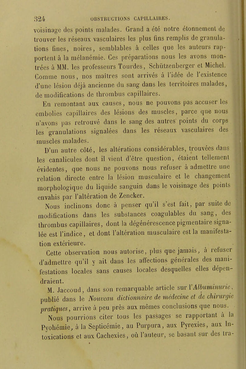 voisinage des poinls malades. Grand a été notre élonnement de trouver les réseaux vasculaires les plus fins remplis de granula- tions fines, noires, semblables à celles que les auteurs rap- portent à la mélanémie. Ces préparations nous les avons mon- trées à MM. les professeurs Tourdes, Schùlzenbergcr et Michel. Comme nous, nos maîtres sont arrivés à l'idée de l'existence d'une lésion déjà ancienne du sang dans les territoires malades, de modifications de Ihrombus capillaires. En remontant aux causes, nous ne pouvons pas accuser les ,j embolies capillaires des lésions des muscles, parce que nous n'avons pas retrouvé dans le sang des autres' points du corps les granulations signalées dans les réseaux vasculaires des muscles malades. D'un autre côté, les altérations considérables, trouvées dans les canalicules dont il vient d'être question, étaient tellement évidentes, que nous ne pouvons nous refuser à admettre une relation directe entre la lésion musculaire et le changement morphologique du liquide sanguin dans le voisinage des points envahis par l'altération de Zencker. Nous inclinons donc à penser qu'il s'est fait, par suite de modifications dans les substances coagulables du sang, des thrombus capillaires, dont la dégénérescence pigmentaire signa- lée est l'indice, et dont l'altération musculaire est la manifesta- tion extérieure. Cette observation nous autorise, plus que jamais, à refuser d'admettre qu'il y ait dans les affections générales des mani- festations locales sans causes locales desquelles elles dépen- draient. M. Jaccoud, dans son remarquable article sur VAlbuminurie. publié dans le Nouveau dictionnaire de tnédecine et de chirurgie pratiques, arrive à peu près aux mêmes conclusions que nous. Nous pourrions citer tous les passages se rapportant à la Pyohémie, à la Septicémie, au Purpura, aux Pyrexies, aux In- toxications et aux Cachexies, où l'auteur, se basant sur des ira-