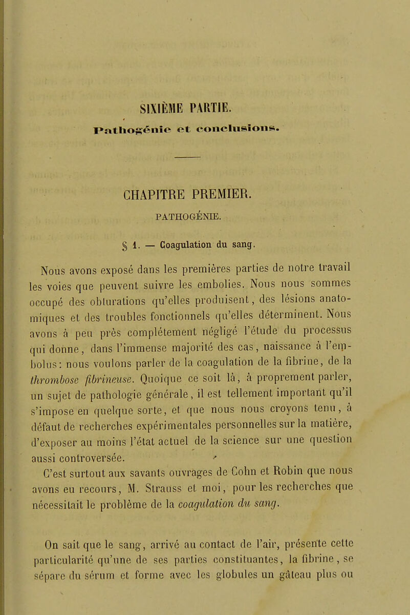 SIXIÈME PARTIE. I»rttIiofténîe et eoncliisîoiis. CHAPITRE PREMIER. PATHOGÉNIE. § 1. — Coagulation du sang. Nous avons exposé dans les premières parties de notre travail les voies que peuvent suivre les embolies. Nous nous sommes occupé des obturations qu'elles produisent, des lésions anato- miques et des troubles fonctionnels qu'elles déterminent. Nous avons à peu près complètement négligé l'étude du processus qui donne, dans l'immense majorité des cas, naissance à l'em- bolus: nous voulons parler de la coagulation de la fibrine, de la thrombose fibrineuse. Quoique ce soit là, à proprement parler, un sujet de pathologie générale, il est tellement important qu'il s'impose en quelque sorte, et que nous nous croyons tenu, à défaut de recherches expérimentales personnelles sur la matière, d'exposer au moins l'état actuel de la science sur une question aussi controversée. C'est surtout aux savants ouvrages de Cohn et Robin que nous avons eu recours, M. Strauss et moi, pour les recherches que nécessitait le problème de la coagulation du sang. On sait que le sang, arrivé au contact de l'air, présente cette particularité qu'une de ses parties constituantes, la fibrine, se sépare du sérum et forme avec les globules un gâteau plus ou