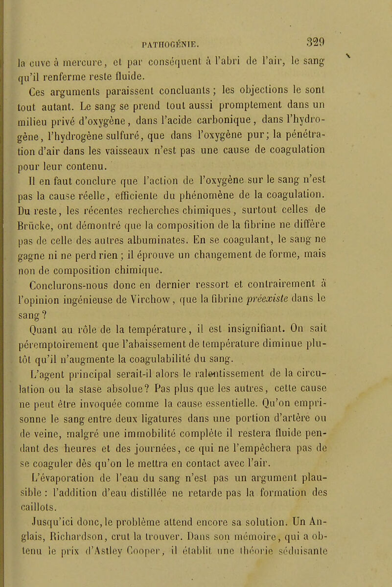 la cuve à mercure, et par conséquent ù l'abri de l'air, le sang qu'il renferme reste fluide. Ces arguments paraissent concluants ; les objections le sont tout autant. Le sang se prend tout aussi proraptement dans un milieu privé d'oxygène, dans l'acide carbonique, dans l'hydro- gène, l'hydrogène sulfuré, que dans l'oxygène pur; la pénétra- tion d'air dans les vaisseaux n'est pas une cause de coagulation pour leur contenu. Il en faut conclure que l'action de l'oxygène sur le sang n'est pas la cause réelle, efficiente du phénomène de la coagulation. Du reste, les récentes recherches chimiques, surtout celles de Brûcke, ont démontré que la composition de la fibrine ne diffère pas de celle des autres albuminates. En se coagulant, le sang ne gagne ni ne perd rien ; il éprouve un changement de forme, mais non de composition chimique. Conclurons-nous donc en dernier ressort et contrairement à l'opinion ingénieuse de Virchow, que la fibrine préexiste dans le sang ? Quant au rôle de la température, il est insignifiant. On sait péremptoirement que l'abaissement de température diminue plu- tôt qu'il n'augmente la coagulabilité du sang. L'agent principal serait-il alors le ralwitissement de la circu- lation ou la stase absolue? Pas plus que les autres, cette cause ne peut être invoquée comme la cause essentielle. Qu'on empri- sonne le sang entre deux ligatures dans une portion d'artère ou de veine, malgré une immobilité complète il restera fluide pen- dant des heures et des journées, ce qui ne l'empêchera pas de se coaguler dès qu'on le mettra en contact avec l'air. L'évaporation de l'eau du sang n'est pas un argument plau- sible : l'addition d'eau distillée ne retarde pas la formation des caillots. Jusqu'ici donc, le problème attend encore sa solution. Un An- glais, Richardson, crut la trouver. Dans son mémoire, qui a ob- tenu le prix fl'Astley Cooper, il élablil ime Ihéorie séduisante