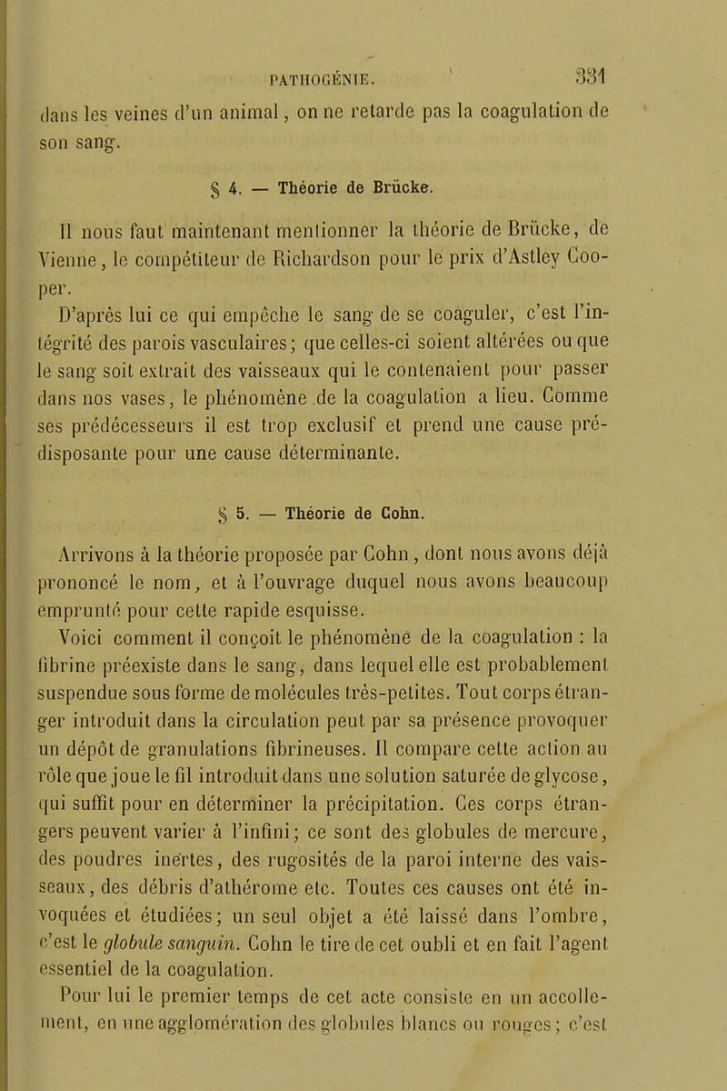 dans les veines d'un animal, on ne relarde pas la coagulation de son sang. § 4. — Théorie de Brûcke. Il nous faut maintenant menlionner la théorie de Briicke, de Vienne, le compétiteur de Ricliardson pour le prix d'Astley Coo- per. D'après lui ce qui empêche le sang de se coaguler, c'est l'in- tégrité des parois vasculaires; que celles-ci soient altérées ou que le sang soit extrait des vaisseaux qui le contenaient pour passer dans nos vases, le phénomène de la coagulation a lieu. Comme ses prédécesseurs il est trop exclusif et prend une cause pré- disposante pour une cause déterminante. § 5. — Théorie de Cohn. Arrivons à la théorie proposée par Cohn , dont nous avons déjà prononcé le nom, et à l'ouvrage duquel nous avons heaucoup emprunté pour cette rapide esquisse. Voici comment il conçoit le phénomène de la coagulation : la fibrine préexiste dans le sang, dans lequel elle est probablement suspendue sous forme de molécules très-petites. Tout corps étran- ger introduit dans la circulation peut par sa présence provoquer un dépôt de granulations fibrineuses. 11 compare cette action au rôle que joue le fil introduit dans une solution saturée de glycose, qui suffît pour en déterminer la précipitation. Ces corps étran- gers peuvent varier à l'infini; ce sont des globules de mercure, des poudres inertes, des rugosités de la paroi interne des vais- seaux, des débris d'athérorae etc. Toutes ces causes ont été in- voquées et étudiées; un seul objet a été laissé dans l'ombre, c'est le globule sanguin. Cohn le tire de cet oubli et en fait l'agent essentiel de la coagulation. Pour lui le premier temps de cet acte consiste en un accolle- ment, en une agglomération des globules blancs on rouges; c'est