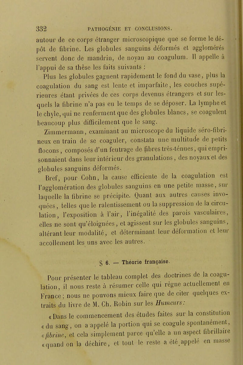 autour de ce corps étranger microscopique que se forme le dé- pôt de fibrine. Les globules sanguins déformés et agglomérés servent donc de mandrin, de noyau au coagiilum. H appelle à l'appui de sa thèse les faits suivants : Plus les globules gagnent rapidement le fond du vase, plus la coagulation du sang est lente et imparfaite, les couches supé- rieures étant privées de ces corps devenus étrangers et sur les- quels la fibrine n'a pas eu le temps de se déposer. La lymphe et le chyle, (jui ne renferment que des globules blancs, se coagulent beaucoup plus difficilement que le sang. Zimmermann, examinant au microscope du liquide séro-fibri- neux en train de se coaguler, constata une multitude de petits flocons, composés d'un feutrage de fibres très-ténues, qui empri- sonnaient dans leur intérieur des granulations, des noyaux et des globules sanguins déformés. Bref, pour Cohn, la cause efficiente de la coagulation est l'agglomération des globules sanguins en une petite masse, sur laquelle la fibrine se précipite. Quant aux autres causes invo- quées, telles que le ralentissement ou la suppression de la circu- lation, l'exposition à l'air, l'inégalité des parois vasculaires, elles ne sont qu'éloignées, et agissent sur les globules sanguins, altérant leur modalité, et déterminant leur déformation et leur accollement les uns avec les autres. § 6. — Théorie française. Pour présenter le tableau complet des doctrines de la coagu- lation, il nous reste à résumer celle qui règne actuellement en France ; nous ne pouvons mieux faire que de citer quelques ex- traits du livre de M. Ch. Robin sur les Humeurs: «Dans le commencement des études faites sur la constitution « du sang, on a appelé la portion qui se coagule spontanément, .fibrine, et cela simplement parce qu'elle a un aspect fibrillaire «quand on la déchire, et tout le reste a été,appelé en masse