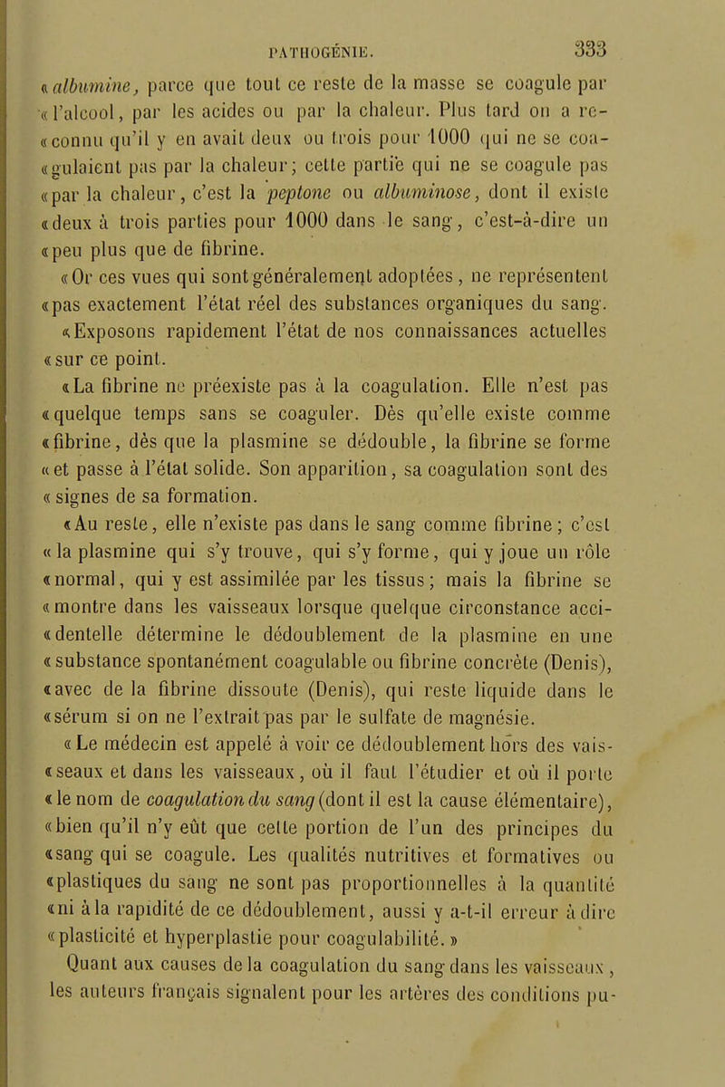 a, albumine, parce que tout ce reste de la masse se coagule par «l'alcool, par les acides ou par la chaleur. Plus tard on a re- « connu qu'il y en avait deux ou trois pour 1000 qui ne se coa- «gulaient pas par la chaleur; cette partie qui ne se coagule pas «par la chaleur, c'est la peptone ou albuminose, dont il existe «deux à trois parties pour 1000 dans le sang, c'est-à-dire un «peu plus que de fibrine. «Or ces vues qui sontgénéralemerjt adoptées, ne représentent «pas exactement l'état réel des substances organiques du sang. «.Exposons rapidement l'état de nos connaissances actuelles «sur ce point. «La fibrine ne préexiste pas à la coagulation. Elle n'est pas «quelque temps sans se coaguler. Dès qu'elle existe comme «fibrine, dès que la plasmine se dédouble, la fibrine se l'orme «et passe à l'état solide. Son apparition, sa coagulation sont des « signes de sa formation. «Au reste, elle n'existe pas dans le sang comme fibrine ; c'est «la plasmine qui s'y trouve, qui s'y forme, qui y joue un rôle «normal, qui y est assimilée par les tissus; mais la fibrine se «montre dans les vaisseaux lorsque quelque circonstance acci- « dentelle détermine le dédoublement de la plasmine en une «substance spontanément coagulable ou fibrine concrète (Denis), «avec de la fibrine dissoute (Denis), qui reste liquide dans le «sérum si on ne l'extrait pas par le sulfate de magnésie. «Le médecin est appelé à voir ce dédoublement hors des vais- « seaux et dans les vaisseaux, où il faut l'étudier et où il porte « le nom de coagulation du sang {donl il est la cause élémentaire), «bien qu'il n'y eût que cette portion de l'un des principes du «sang qui se coagule. Les qualités nutritives et formatives ou «plastiques du sang ne sont pas proportionnelles à la quantité «ni à la rapidité de ce dédoublement, aussi y a-t-il erreur à dire «plasticité et hyperplastie pour coagulabilité. » Quant aux causes delà coagulation du sang dans les vaisseaux , les auteurs français signalent pour les artères des conditions pu-