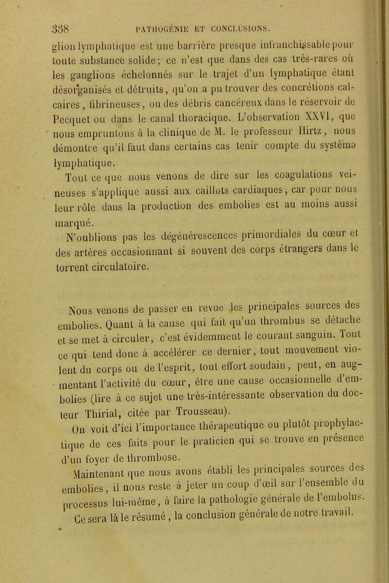 glioli lymplialique esL une barrière presque inl'runcliiiisabiepour toute subslancë solide; ce n'est que dans des cas très-rares où les ganglions échelonnés sur le trajet d'un lymphatique étant désorganisés et détruits, qu'on a pu trouver des concrétions cal- caires , tibrineuses, ou des débris cancéreux dans le réservoir de Pecquet ou dans le canal thoracique. L'observation XXVI, que nous empruntons à la cUnique de M. le professeur Hirtz, nous démontre qu'il faut dans certains cas tenir compte du systèma lymphatique. Tout ce que nous venons de dire sur les coagulations vei- neuses s'applique aussi aux caillots cardiaques, car pour nous leur rôle dans la production des embolies est au moins aussi marqué. N'oublions pas les dégénérescences primordiales du cœur et des artères occasionnant si souvent des corps étrangers dans le torrent circulatoire. Nous venons de passer en revue les principales sources des embolies. Quant à la cause qui fait qu'un thrombus se détache et se met à circuler, c'est évidemment le courant sanguin. Tout ce qui tend donc à accélérer ce dernier, tout mouvement vio- lent du corps ou de l'esprit, tout effort soudain, peut, en aug- mentant l'activité du cœur, être une cause occasionnelle d'em- boUes (lire à ce sujet une très-intéressante observation du doc- leur Thirial, citée par Trousseau). On voit d'ici l'importance thérapeutique ou plutôt prophylac- tique de ces faits pour le praticien qui se trouve en présence d'un foyer de thrombose. Maintenant que nous avons établi les principales sources des embolies, il nous reste à jeter un coup d'œil sur l'ensemble du processus lui-même, à faire la pathologie générale de l'embolus. Ce sera là le résumé, la conclusion générale de notre travail.