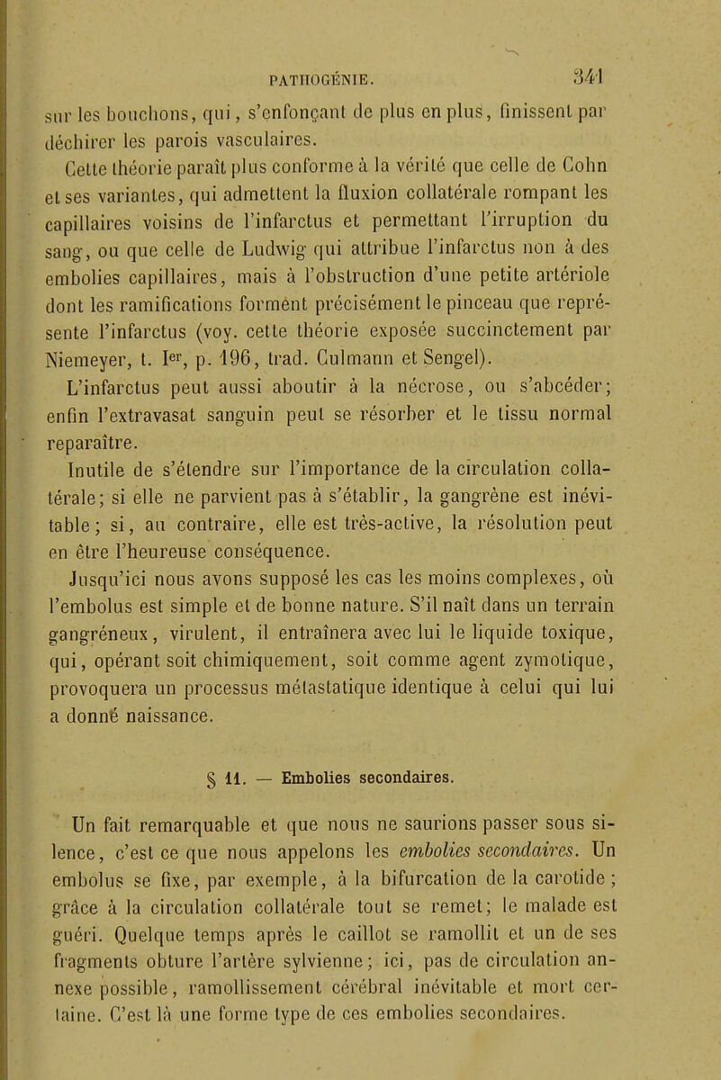 sur les bouchons, qui, s'cnfonçant de plus en plus, finissent par déchirer les parois vasculaires. Celte théorie paraît plus conforme à la vérité que celle de Cohn et ses variantes, qui admettent la fluxion collatérale rompant les capillaires voisins de l'infarctus et permettant l'irruption du sang, ou que celle de Ludwig qui attribue l'infarctus non à des embolies capillaires, mais à l'obstruction d'une petite artériole dont les ramifications forment précisément le pinceau que repré- sente l'infarctus (voy. cette théorie exposée succinctement par Niemeyer, t. I^r, p. 196, trad. Culmann et Sengel). L'infarctus peut aussi aboutir à la nécrose, ou s'abcéder; enfin l'extravasat sanguin peut se résorber et le tissu normal reparaître. Inutile de s'étendre sur l'importance de la circulation colla- térale; si elle ne parvient pas à s'établir, la gangrène est inévi- table; si, au contraire, elle est très-active, la résolution peut en être l'heureuse conséquence. Jusqu'ici nous avons supposé les cas les moins complexes, où l'embolus est simple et de bonne nature. S'il naît dans un terrain gangréneux, virulent, il entraînera avec lui le liquide toxique, qui, opérant soit chimiquement, soit comme agent zymotique, provoquera un processus mélastatique identique à celui qui lui a donné naissance. § 11. — Embolies secondaires. Un fait remarquable et que nous ne saurions passer sous si- lence, c'est ce que nous appelons les embolies secondaires. Un embolus se fixe, par exemple, à la bifurcation de la carotide; grâce à la circulation collatérale tout se remet; le malade est guéri. Quelque temps après le caillot se ramollit et un de ses fragments obture l'artère sylvienne; ici, pas de circulation an- nexe possible, ramollissement cérébral inévitable et mort cer- laine. C'est là une forme type de ces embolies secondaires.