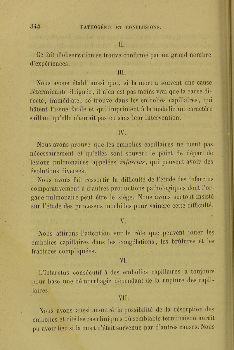 II. Ce fait d'observation se trouve confirmé par un grand nombre d'expériences. III. Nous avons établi aussi que, si la mort a souvent une cause déterminante éloignée, il n'en est pas moins vrai que la cause di- recte, immédiate, se trouve dans les embolie^ capillaires, qui hâtent l'issue fatale et qui impriment à la maladie un caractère saillant qu'elle n'aurait pas eu sans leur intervention. IV. Nous avons prouvé que les embolies capillaires ne tuent pas nécessairement et qu'elles sont souvent le point de départ de lésions pulmonaires appelées infarctus, qui peuvent avoir des évolutions diverses. Nous avons fait ressortir la difficulté de l'étude des infarctus comparativement à d'autres productions pathologiques dont l'or- gane pulmonaire peut être le siège. Nous avons surtout insisté sur l'étude des processus morbides pour vaincre cette difficulté. V. Nous attirons l'attention sur le rôle que peuvent jouer les embolies capillaires dans les congélations, les brûlures et les fractures compliquées. VI. L'infarctus consécutif à des embolies capillaires a toujours pour base une hémorrhagie dépendant de la rupture des capil- laires. VII. Nous avons aussi montré la possibilité de la résorption des embolies et cité les cas cliniques où semblable terminaison aurait pu avoir lieu si la mort n'était survenue par d'autres causes. Nous