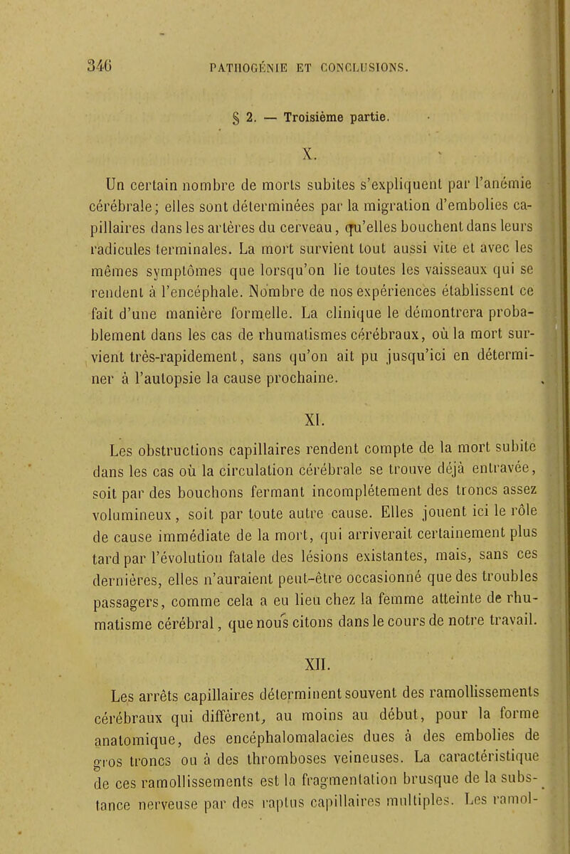 § 2. — Troisième partie. X. Un certain nombre de morls subites s'expliquent par l'anémie cérébrale; elles sont déterminées par la migration d'embolies ca- pillaires dans les artères du cerveau, cfu'elles bouchent dans leurs radicules terminales. La mort survient tout aussi vite et avec les mêmes symptômes que lorsqu'on lie toutes les vaisseaux qui se rendent à l'encéphale. Nombre de nos expériences étabhssent ce fait d'une manière formelle. La clinique le démontrera proba- blement dans les cas de rhumatismes cérébraux, où la mort sur- vient très-rapidement, sans qu'on ait pu jusqu'ici en détermi- ner à l'autopsie la cause prochaine. XI. Les obstructions capillaires rendent compte de la mort subite dans les cas où la circulation cérébrale se trouve déjà entravée, soit par des bouchons fermant incomplètement des troncs assez volumineux , soit par toute autre cause. Elles jouent ici le rôle de cause immédiate de la mort, qui arriverait certainement plus tard par l'évolution fatale des lésions existantes, mais, sans ces dernières, elles n'auraient peut-être occasionné que des troubles passagers, comme cela a eu lieu chez la femme atteinte de rhu- matisme cérébral, que nous citons dans le cours de notre travail. xn. Les arrêts capillaires déterminent souvent des ramolUssements cérébraux qui différent, au moins au début, pour la forme analomique, des encéphalomalacies dues à des embolies de gros troncs ou à des thromboses veineuses. La caractéristique de ces ramollissements est la fragmentation brusque de la subs- tance nerveuse par des raplus capillaires multiples. Les ramol-