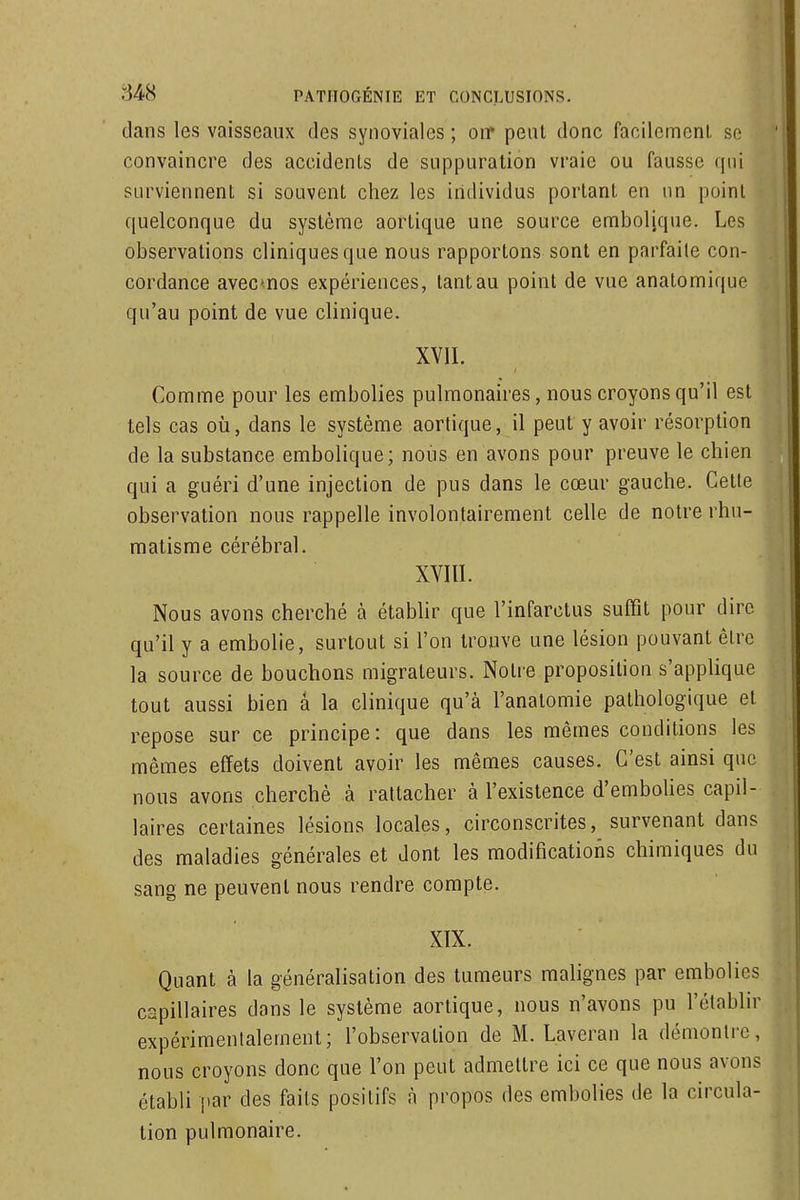 dans les vaisseaux des synoviales ; oir peut donc facilcmenl, se convaincre des accidents de suppuration vraie ou fausse qui surviennent si souvent chez les individus portant en nn point quelconque du système aortique une source emboljque. Les observations cliniques que nous rapportons sont en parfaite con- cordance avecnos expériences, tant au point de vue anatomique qu'au point de vue clinique. XVII. Comme pour les embolies pulmonaires, nous croyons qu'il est tels cas où, dans le système aortique, il peut y avoir résorption de la substance embolique; nous en avons pour preuve le chien qui a guéri d'une injection de pus dans le cœur gauche. Celte observation nous rappelle involontairement celle de notre rhu- matisme cérébral. XVIII. Nous avons cherché à établir que l'infarctus suffît pour dire qu'il y a embolie, surtout si l'on trouve une lésion pouvant être la source de bouchons migrateurs. Notre proposition s'applique tout aussi bien â la clinique qu'à l'anatomie pathologique et repose sur ce principe: que dans les mêmes conditions les mêmes effets doivent avoir les mêmes causes. C'est ainsi que nous avons cherché à rattacher à l'existence d'embolies capil- laires certaines lésions locales, circonscrites, survenant dans des maladies générales et dont les modifications chimiques du sang ne peuvent nous rendre compte. XIX. Quant à la généralisation des tumeurs malignes par embolies capillaires dans le système aortique, nous n'avons pu l'établir expérimentalement; l'observation de M. Laveran la démontre, nous croyons donc que l'on peut admettre ici ce que nous avons établi par des faits positifs à propos des embolies de la circula- tion pulmonaire.